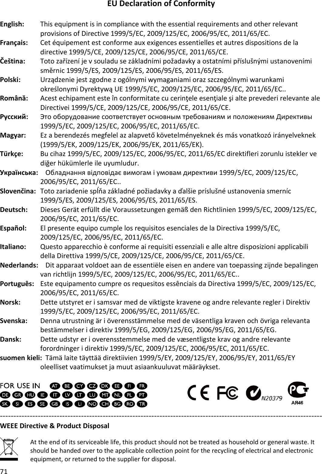 71  EU Declaration of Conformity  English:  This equipment is in compliance with the essential requirements and other relevant provisions of Directive 1999/5/EC, 2009/125/EC, 2006/95/EC, 2011/65/EC. Français:  Cet équipement est conforme aux exigences essentielles et autres dispositions de la directive 1999/5/CE, 2009/125/CE, 2006/95/CE, 2011/65/CE. Čeština: Toto zařízení je v souladu se základními požadavky a ostatními příslušnými ustanoveními směrnic 1999/5/ES, 2009/125/ES, 2006/95/ES, 2011/65/ES. Polski: Urządzenie jest zgodne z ogólnymi wymaganiami oraz szczególnymi warunkami określonymi Dyrektywą UE 1999/5/EC, 2009/125/EC, 2006/95/EC, 2011/65/EC.. Română:    Acest echipament este în conformitate cu cerinţele esenţiale şi alte prevederi relevante ale Directivei 1999/5/CE, 2009/125/CE, 2006/95/CE, 2011/65/CE. Русский:  Это оборудование соответствует основным требованиям и положениям Директивы 1999/5/EC, 2009/125/EC, 2006/95/EC, 2011/65/EC. Magyar:  Ez a berendezés megfelel az alapvető követelményeknek és más vonatkozó irányelveknek (1999/5/EK, 2009/125/EK, 2006/95/EK, 2011/65/EK). Türkçe:    Bu cihaz 1999/5/EC, 2009/125/EC, 2006/95/EC, 2011/65/EC direktifleri zorunlu istekler ve diğer hükümlerle ile uyumludur. Українська:   Обладнання відповідає вимогам і умовам директиви 1999/5/EC, 2009/125/EC, 2006/95/EC, 2011/65/EC.. Slovenčina:   Toto zariadenie spĺňa základné požiadavky a ďalšie príslušné ustanovenia smerníc 1999/5/ES, 2009/125/ES, 2006/95/ES, 2011/65/ES. Deutsch:  Dieses Gerät erfüllt die Voraussetzungen gemäß den Richtlinien 1999/5/EC, 2009/125/EC, 2006/95/EC, 2011/65/EC. Español:    El presente equipo cumple los requisitos esenciales de la Directiva 1999/5/EC, 2009/125/EC, 2006/95/EC, 2011/65/EC. Italiano:    Questo apparecchio è conforme ai requisiti essenziali e alle altre disposizioni applicabili della Direttiva 1999/5/CE, 2009/125/CE, 2006/95/CE, 2011/65/CE. Nederlands:    Dit apparaat voldoet aan de essentiële eisen en andere van toepassing zijnde bepalingen van richtlijn 1999/5/EC, 2009/125/EC, 2006/95/EC, 2011/65/EC.. Português:  Este equipamento cumpre os requesitos essênciais da Directiva 1999/5/EC, 2009/125/EC, 2006/95/EC, 2011/65/EC. Norsk:  Dette utstyret er i samsvar med de viktigste kravene og andre relevante regler i Direktiv 1999/5/EC, 2009/125/EC, 2006/95/EC, 2011/65/EC. Svenska:    Denna utrustning är i överensstämmelse med de väsentliga kraven och övriga relevanta bestämmelser i direktiv 1999/5/EG, 2009/125/EG, 2006/95/EG, 2011/65/EG. Dansk:    Dette udstyr er i overensstemmelse med de væ sentligste krav og andre relevante forordninger i direktiv 1999/5/EC, 2009/125/EC, 2006/95/EC, 2011/65/EC. suomen kieli:  Tämä laite täyttää direktiivien 1999/5/EY, 2009/125/EY, 2006/95/EY, 2011/65/EY oleelliset vaatimukset ja muut asiaankuuluvat määräykset.     ----------------------------------------------------------------------------------------------------------------------- WEEE Directive &amp; Product Disposal  At the end of its serviceable life, this product should not be treated as household or general waste. It should be handed over to the applicable collection point for the recycling of electrical and electronic equipment, or returned to the supplier for disposal. 