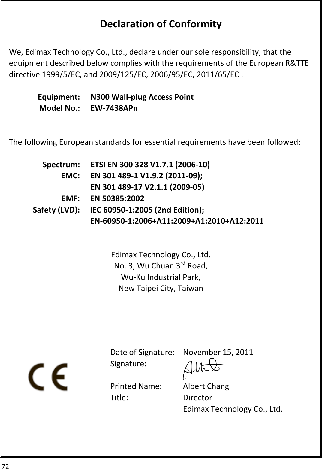 72   Declaration of Conformity  We, Edimax Technology Co., Ltd., declare under our sole responsibility, that the equipment described below complies with the requirements of the European R&amp;TTE directive 1999/5/EC, and 2009/125/EC, 2006/95/EC, 2011/65/EC .  Equipment: N300 Wall-plug Access Point Model No.: EW-7438APn    The following European standards for essential requirements have been followed:  Spectrum: ETSI EN 300 328 V1.7.1 (2006-10) EMC: EN 301 489-1 V1.9.2 (2011-09); EN 301 489-17 V2.1.1 (2009-05) EMF: EN 50385:2002 Safety (LVD): IEC 60950-1:2005 (2nd Edition); EN-60950-1:2006+A11:2009+A1:2010+A12:2011   Edimax Technology Co., Ltd. No. 3, Wu Chuan 3rd Road, Wu-Ku Industrial Park, New Taipei City, Taiwan          Date of Signature: November 15, 2011 Signature:  Printed Name: Albert Chang Title: Director Edimax Technology Co., Ltd.  