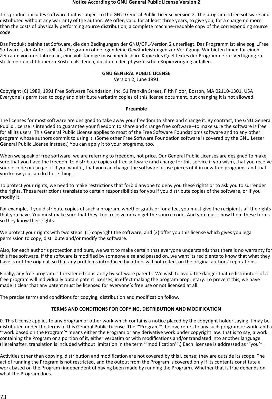 73  Notice According to GNU General Public License Version 2  This product includes software that is subject to the GNU General Public License version 2. The program is free software and distributed without any warranty of the author. We offer, valid for at least three years, to give you, for a charge no more than the costs of physically performing source distribution, a complete machine-readable copy of the corresponding source code.  Das Produkt beinhaltet Software, die den Bedingungen der GNU/GPL-Version 2 unterliegt. Das Programm ist eine sog. „Free Software“, der Autor stellt das Programm ohne irgendeine Gewährleistungen zur Verfügung. Wir bieten Ihnen für einen Zeitraum von drei Jahren an, eine vollständige maschinenlesbare Kopie des Quelltextes der Programme zur Verfügung zu stellen – zu nicht höheren Kosten als denen, die durch den physikalischen Kopiervorgang anfallen.  GNU GENERAL PUBLIC LICENSE Version 2, June 1991  Copyright (C) 1989, 1991 Free Software Foundation, Inc. 51 Franklin Street, Fifth Floor, Boston, MA 02110-1301, USA Everyone is permitted to copy and distribute verbatim copies of this license document, but changing it is not allowed.  Preamble  The licenses for most software are designed to take away your freedom to share and change it. By contrast, the GNU General Public License is intended to guarantee your freedom to share and change free software--to make sure the software is free for all its users. This General Public License applies to most of the Free Software Foundation’s software and to any other program whose authors commit to using it. (Some other Free Software Foundation software is covered by the GNU Lesser General Public License instead.) You can apply it to your programs, too.  When we speak of free software, we are referring to freedom, not price. Our General Public Licenses are designed to make sure that you have the freedom to distribute copies of free software (and charge for this service if you wish), that you receive source code or can get it if you want it, that you can change the software or use pieces of it in new free programs; and that you know you can do these things.  To protect your rights, we need to make restrictions that forbid anyone to deny you these rights or to ask you to surrender the rights. These restrictions translate to certain responsibilities for you if you distribute copies of the software, or if you modify it.  For example, if you distribute copies of such a program, whether gratis or for a fee, you must give the recipients all the rights that you have. You must make sure that they, too, receive or can get the source code. And you must show them these terms so they know their rights.  We protect your rights with two steps: (1) copyright the software, and (2) offer you this license which gives you legal permission to copy, distribute and/or modify the software.  Also, for each author’s protection and ours, we want to make certain that everyone understands that there is no warranty for this free software. If the software is modified by someone else and passed on, we want its recipients to know that what they have is not the original, so that any problems introduced by others will not reflect on the original authors’ reputations.  Finally, any free program is threatened constantly by software patents. We wish to avoid the danger that redistributors of a free program will individually obtain patent licenses, in effect making the program proprietary. To prevent this, we have made it clear that any patent must be licensed for everyone’s free use or not licensed at all.  The precise terms and conditions for copying, distribution and modification follow.  TERMS AND CONDITIONS FOR COPYING, DISTRIBUTION AND MODIFICATION  0. This License applies to any program or other work which contains a notice placed by the copyright holder saying it may be distributed under the terms of this General Public License. The ‘“Program’“, below, refers to any such program or work, and a ‘“work based on the Program’“ means either the Program or any derivative work under copyright law: that is to say, a work containing the Program or a portion of it, either verbatim or with modifications and/or translated into another language. (Hereinafter, translation is included without limitation in the term ‘“modification’“.) Each licensee is addressed as ‘“you’“.  Activities other than copying, distribution and modification are not covered by this License; they are outside its scope. The act of running the Program is not restricted, and the output from the Program is covered only if its contents constitute a work based on the Program (independent of having been made by running the Program). Whether that is true depends on what the Program does.  