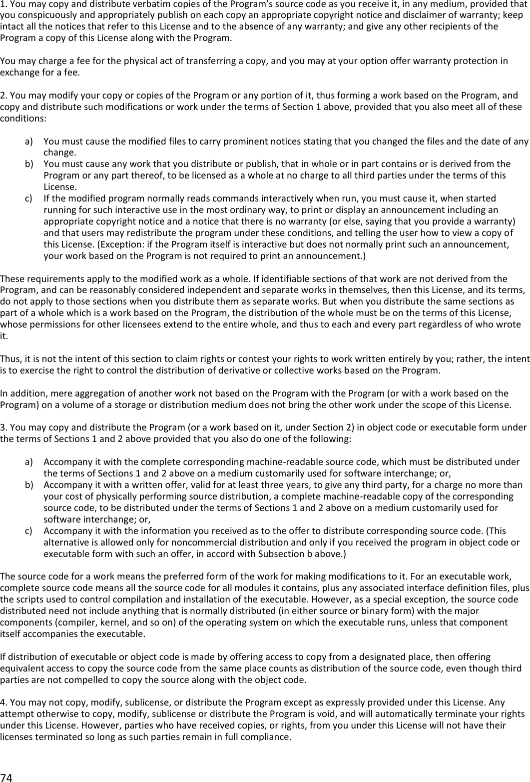 74  1. You may copy and distribute verbatim copies of the Program’s source code as you receive it, in any medium, provided that you conspicuously and appropriately publish on each copy an appropriate copyright notice and disclaimer of warranty; keep intact all the notices that refer to this License and to the absence of any warranty; and give any other recipients of the Program a copy of this License along with the Program.  You may charge a fee for the physical act of transferring a copy, and you may at your option offer warranty protection in exchange for a fee.  2. You may modify your copy or copies of the Program or any portion of it, thus forming a work based on the Program, and copy and distribute such modifications or work under the terms of Section 1 above, provided that you also meet all of these conditions:  a) You must cause the modified files to carry prominent notices stating that you changed the files and the date of any change. b) You must cause any work that you distribute or publish, that in whole or in part contains or is derived from the Program or any part thereof, to be licensed as a whole at no charge to all third parties under the terms of this License. c) If the modified program normally reads commands interactively when run, you must cause it, when started running for such interactive use in the most ordinary way, to print or display an announcement including an appropriate copyright notice and a notice that there is no warranty (or else, saying that you provide a warranty) and that users may redistribute the program under these conditions, and telling the user how to view a copy of this License. (Exception: if the Program itself is interactive but does not normally print such an announcement, your work based on the Program is not required to print an announcement.)  These requirements apply to the modified work as a whole. If identifiable sections of that work are not derived from the Program, and can be reasonably considered independent and separate works in themselves, then this License, and its terms, do not apply to those sections when you distribute them as separate works. But when you distribute the same sections as part of a whole which is a work based on the Program, the distribution of the whole must be on the terms of this License, whose permissions for other licensees extend to the entire whole, and thus to each and every part regardless of who wrote it.  Thus, it is not the intent of this section to claim rights or contest your rights to work written entirely by you; rather, the intent is to exercise the right to control the distribution of derivative or collective works based on the Program.  In addition, mere aggregation of another work not based on the Program with the Program (or with a work based on the Program) on a volume of a storage or distribution medium does not bring the other work under the scope of this License.  3. You may copy and distribute the Program (or a work based on it, under Section 2) in object code or executable form under the terms of Sections 1 and 2 above provided that you also do one of the following:  a) Accompany it with the complete corresponding machine-readable source code, which must be distributed under the terms of Sections 1 and 2 above on a medium customarily used for software interchange; or, b) Accompany it with a written offer, valid for at least three years, to give any third party, for a charge no more than your cost of physically performing source distribution, a complete machine-readable copy of the corresponding source code, to be distributed under the terms of Sections 1 and 2 above on a medium customarily used for software interchange; or, c) Accompany it with the information you received as to the offer to distribute corresponding source code. (This alternative is allowed only for noncommercial distribution and only if you received the program in object code or executable form with such an offer, in accord with Subsection b above.)  The source code for a work means the preferred form of the work for making modifications to it. For an executable work, complete source code means all the source code for all modules it contains, plus any associated interface definition files, plus the scripts used to control compilation and installation of the executable. However, as a special exception, the source code distributed need not include anything that is normally distributed (in either source or binary form) with the major components (compiler, kernel, and so on) of the operating system on which the executable runs, unless that component itself accompanies the executable.  If distribution of executable or object code is made by offering access to copy from a designated place, then offering equivalent access to copy the source code from the same place counts as distribution of the source code, even though third parties are not compelled to copy the source along with the object code.  4. You may not copy, modify, sublicense, or distribute the Program except as expressly provided under this License. Any attempt otherwise to copy, modify, sublicense or distribute the Program is void, and will automatically terminate your rights under this License. However, parties who have received copies, or rights, from you under this License will not have their licenses terminated so long as such parties remain in full compliance.  