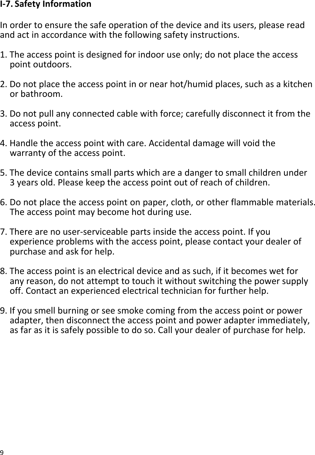 9  I-7. Safety Information  In order to ensure the safe operation of the device and its users, please read and act in accordance with the following safety instructions.  1. The access point is designed for indoor use only; do not place the access point outdoors.  2. Do not place the access point in or near hot/humid places, such as a kitchen or bathroom.  3. Do not pull any connected cable with force; carefully disconnect it from the access point.  4. Handle the access point with care. Accidental damage will void the warranty of the access point.  5. The device contains small parts which are a danger to small children under 3 years old. Please keep the access point out of reach of children.  6. Do not place the access point on paper, cloth, or other flammable materials. The access point may become hot during use.  7. There are no user-serviceable parts inside the access point. If you experience problems with the access point, please contact your dealer of purchase and ask for help.  8. The access point is an electrical device and as such, if it becomes wet for any reason, do not attempt to touch it without switching the power supply off. Contact an experienced electrical technician for further help.  9. If you smell burning or see smoke coming from the access point or power adapter, then disconnect the access point and power adapter immediately, as far as it is safely possible to do so. Call your dealer of purchase for help.  