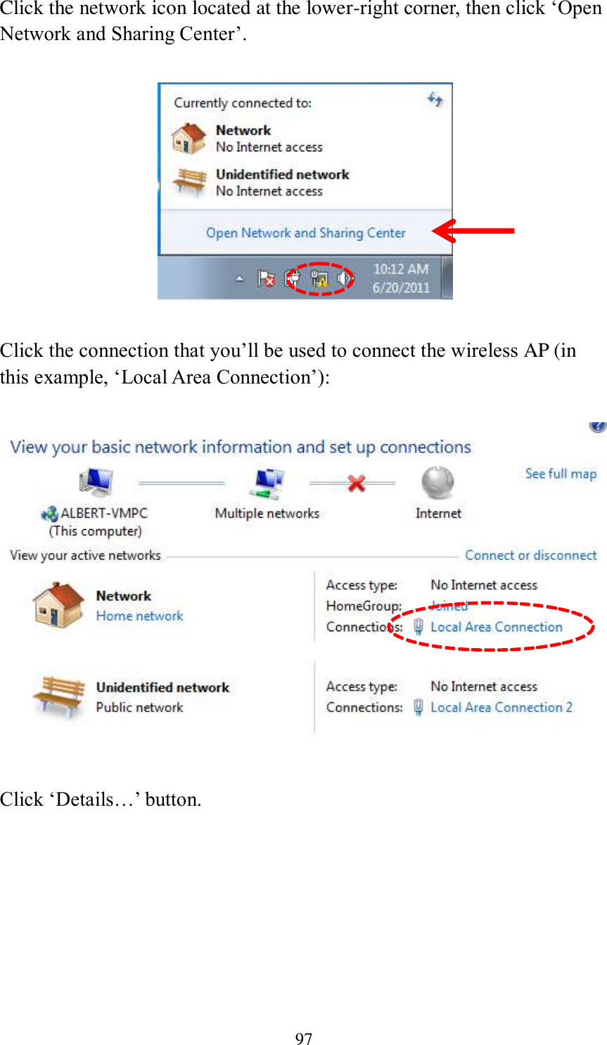 97 Click the network icon located at the lower-right corner, then click ‘Open Network and Sharing Center’.    Click the connection that you’ll be used to connect the wireless AP (in this example, ‘Local Area Connection’):    Click ‘Details…’ button. 