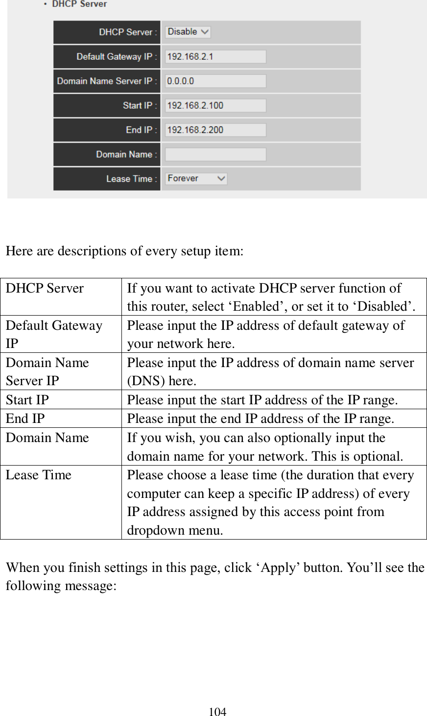 104    Here are descriptions of every setup item:  DHCP Server If you want to activate DHCP server function of this router, select ‘Enabled’, or set it to ‘Disabled’. Default Gateway IP Please input the IP address of default gateway of your network here. Domain Name Server IP Please input the IP address of domain name server (DNS) here. Start IP Please input the start IP address of the IP range. End IP Please input the end IP address of the IP range. Domain Name If you wish, you can also optionally input the domain name for your network. This is optional. Lease Time Please choose a lease time (the duration that every computer can keep a specific IP address) of every IP address assigned by this access point from dropdown menu.  When you finish settings in this page, click ‘Apply’ button. You’ll see the following message:  