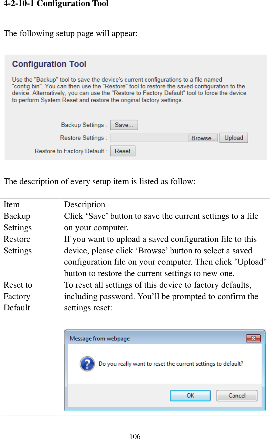 106  4-2-10-1 Configuration Tool  The following setup page will appear:    The description of every setup item is listed as follow:  Item Description Backup Settings Click ‘Save’ button to save the current settings to a file on your computer.   Restore Settings If you want to upload a saved configuration file to this device, please click ‘Browse’ button to select a saved configuration file on your computer. Then click ’Upload’ button to restore the current settings to new one. Reset to Factory Default To reset all settings of this device to factory defaults, including password. You’ll be prompted to confirm the settings reset:   