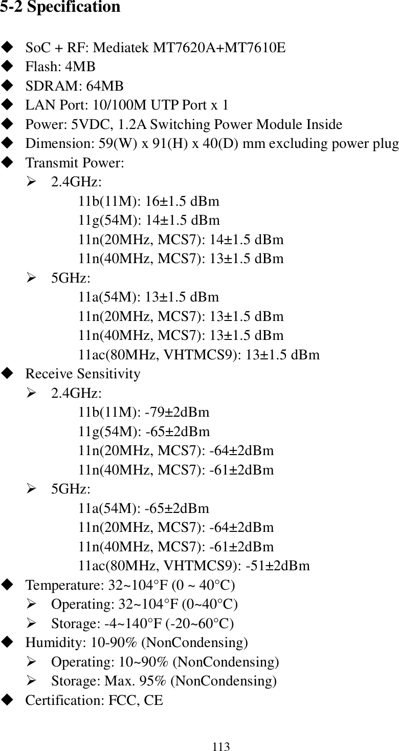 113 5-2 Specification  SoC + RF: Mediatek MT7620A+MT7610E  Flash: 4MB    SDRAM: 64MB    LAN Port: 10/100M UTP Port x 1  Power: 5VDC, 1.2A Switching Power Module Inside  Dimension: 59(W) x 91(H) x 40(D) mm excluding power plug  Transmit Power:    2.4GHz:   11b(11M): 16±1.5 dBm 11g(54M): 14±1.5 dBm 11n(20MHz, MCS7): 14±1.5 dBm 11n(40MHz, MCS7): 13±1.5 dBm  5GHz:   11a(54M): 13±1.5 dBm 11n(20MHz, MCS7): 13±1.5 dBm 11n(40MHz, MCS7): 13±1.5 dBm 11ac(80MHz, VHTMCS9): 13±1.5 dBm  Receive Sensitivity  2.4GHz:   11b(11M): -79±2dBm 11g(54M): -65±2dBm 11n(20MHz, MCS7): -64±2dBm 11n(40MHz, MCS7): -61±2dBm  5GHz:   11a(54M): -65±2dBm 11n(20MHz, MCS7): -64±2dBm   11n(40MHz, MCS7): -61±2dBm 11ac(80MHz, VHTMCS9): -51±2dBm    Temperature: 32~104°F (0 ~ 40°C)  Operating: 32~104°F (0~40°C)  Storage: -4~140°F (-20~60°C)    Humidity: 10-90% (NonCondensing)  Operating: 10~90% (NonCondensing)  Storage: Max. 95% (NonCondensing)  Certification: FCC, CE   