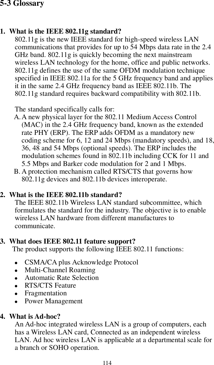 114 5-3 Glossary  1. What is the IEEE 802.11g standard? 802.11g is the new IEEE standard for high-speed wireless LAN communications that provides for up to 54 Mbps data rate in the 2.4 GHz band. 802.11g is quickly becoming the next mainstream wireless LAN technology for the home, office and public networks.   802.11g defines the use of the same OFDM modulation technique specified in IEEE 802.11a for the 5 GHz frequency band and applies it in the same 2.4 GHz frequency band as IEEE 802.11b. The 802.11g standard requires backward compatibility with 802.11b.  The standard specifically calls for:   A. A new physical layer for the 802.11 Medium Access Control (MAC) in the 2.4 GHz frequency band, known as the extended rate PHY (ERP). The ERP adds OFDM as a mandatory new coding scheme for 6, 12 and 24 Mbps (mandatory speeds), and 18, 36, 48 and 54 Mbps (optional speeds). The ERP includes the modulation schemes found in 802.11b including CCK for 11 and 5.5 Mbps and Barker code modulation for 2 and 1 Mbps. B. A protection mechanism called RTS/CTS that governs how 802.11g devices and 802.11b devices interoperate.  2. What is the IEEE 802.11b standard? The IEEE 802.11b Wireless LAN standard subcommittee, which formulates the standard for the industry. The objective is to enable wireless LAN hardware from different manufactures to communicate.  3. What does IEEE 802.11 feature support? The product supports the following IEEE 802.11 functions:  CSMA/CA plus Acknowledge Protocol  Multi-Channel Roaming  Automatic Rate Selection  RTS/CTS Feature  Fragmentation  Power Management  4. What is Ad-hoc? An Ad-hoc integrated wireless LAN is a group of computers, each has a Wireless LAN card, Connected as an independent wireless LAN. Ad hoc wireless LAN is applicable at a departmental scale for a branch or SOHO operation. 