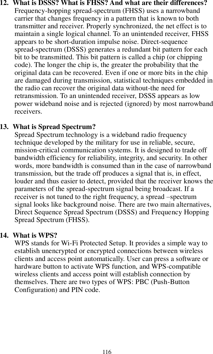 116   12.   What is DSSS? What is FHSS? And what are their differences? Frequency-hopping spread-spectrum (FHSS) uses a narrowband carrier that changes frequency in a pattern that is known to both transmitter and receiver. Properly synchronized, the net effect is to maintain a single logical channel. To an unintended receiver, FHSS appears to be short-duration impulse noise. Direct-sequence spread-spectrum (DSSS) generates a redundant bit pattern for each bit to be transmitted. This bit pattern is called a chip (or chipping code). The longer the chip is, the greater the probability that the original data can be recovered. Even if one or more bits in the chip are damaged during transmission, statistical techniques embedded in the radio can recover the original data without-the need for retransmission. To an unintended receiver, DSSS appears as low power wideband noise and is rejected (ignored) by most narrowband receivers.  13.   What is Spread Spectrum? Spread Spectrum technology is a wideband radio frequency technique developed by the military for use in reliable, secure, mission-critical communication systems. It is designed to trade off bandwidth efficiency for reliability, integrity, and security. In other words, more bandwidth is consumed than in the case of narrowband transmission, but the trade off produces a signal that is, in effect, louder and thus easier to detect, provided that the receiver knows the parameters of the spread-spectrum signal being broadcast. If a receiver is not tuned to the right frequency, a spread –spectrum signal looks like background noise. There are two main alternatives, Direct Sequence Spread Spectrum (DSSS) and Frequency Hopping Spread Spectrum (FHSS).  14.   What is WPS? WPS stands for Wi-Fi Protected Setup. It provides a simple way to establish unencrypted or encrypted connections between wireless clients and access point automatically. User can press a software or hardware button to activate WPS function, and WPS-compatible wireless clients and access point will establish connection by themselves. There are two types of WPS: PBC (Push-Button Configuration) and PIN code. 