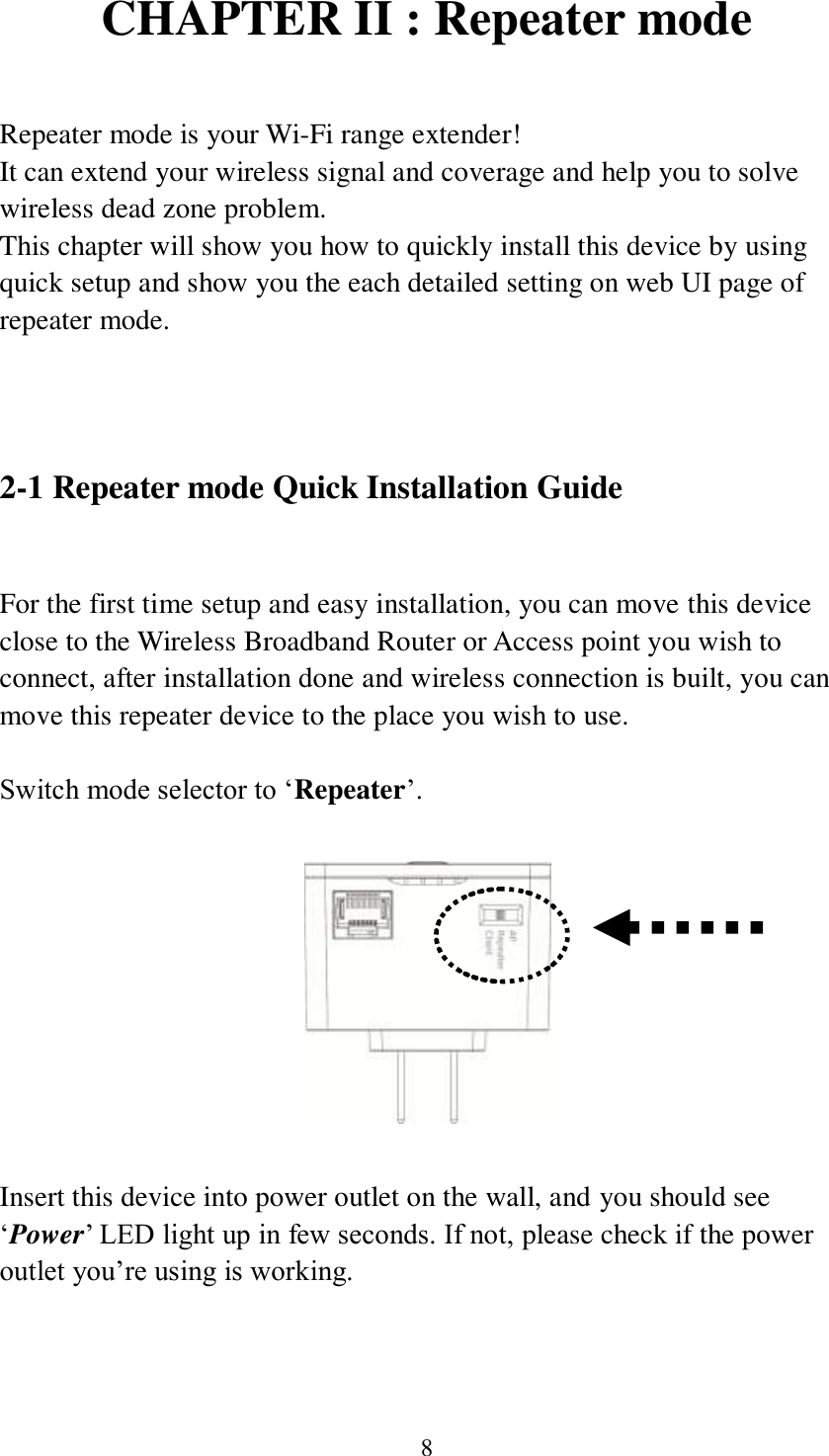 8 CHAPTER II : Repeater mode  Repeater mode is your Wi-Fi range extender! It can extend your wireless signal and coverage and help you to solve wireless dead zone problem.   This chapter will show you how to quickly install this device by using quick setup and show you the each detailed setting on web UI page of repeater mode.      2-1 Repeater mode Quick Installation Guide  For the first time setup and easy installation, you can move this device close to the Wireless Broadband Router or Access point you wish to connect, after installation done and wireless connection is built, you can move this repeater device to the place you wish to use.  Switch mode selector to ‘Repeater’.    Insert this device into power outlet on the wall, and you should see ‘Power’ LED light up in few seconds. If not, please check if the power outlet you’re using is working.  
