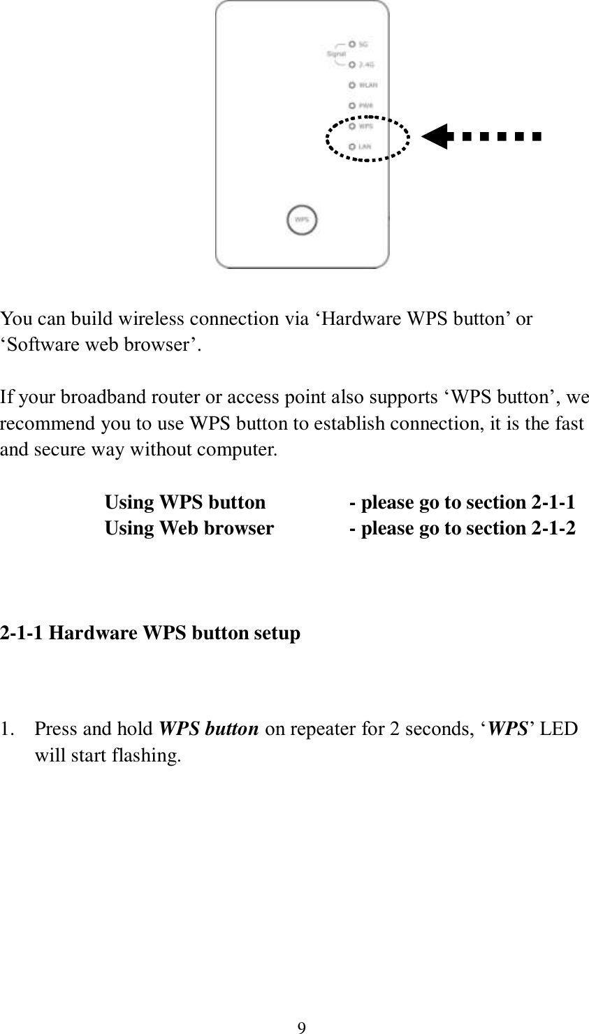 9   You can build wireless connection via ‘Hardware WPS button’ or ‘Software web browser’.  If your broadband router or access point also supports ‘WPS button’, we recommend you to use WPS button to establish connection, it is the fast and secure way without computer.    Using WPS button      - please go to section 2-1-1       Using Web browser     - please go to section 2-1-2    2-1-1 Hardware WPS button setup   1. Press and hold WPS button on repeater for 2 seconds, ‘WPS’ LED will start flashing.  