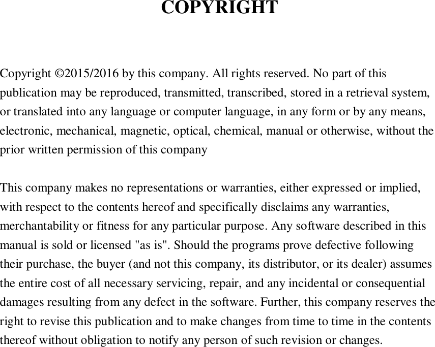 COPYRIGHT  Copyright © 2015/2016 by this company. All rights reserved. No part of this publication may be reproduced, transmitted, transcribed, stored in a retrieval system, or translated into any language or computer language, in any form or by any means, electronic, mechanical, magnetic, optical, chemical, manual or otherwise, without the prior written permission of this company  This company makes no representations or warranties, either expressed or implied, with respect to the contents hereof and specifically disclaims any warranties, merchantability or fitness for any particular purpose. Any software described in this manual is sold or licensed &quot;as is&quot;. Should the programs prove defective following their purchase, the buyer (and not this company, its distributor, or its dealer) assumes the entire cost of all necessary servicing, repair, and any incidental or consequential damages resulting from any defect in the software. Further, this company reserves the right to revise this publication and to make changes from time to time in the contents thereof without obligation to notify any person of such revision or changes.     
