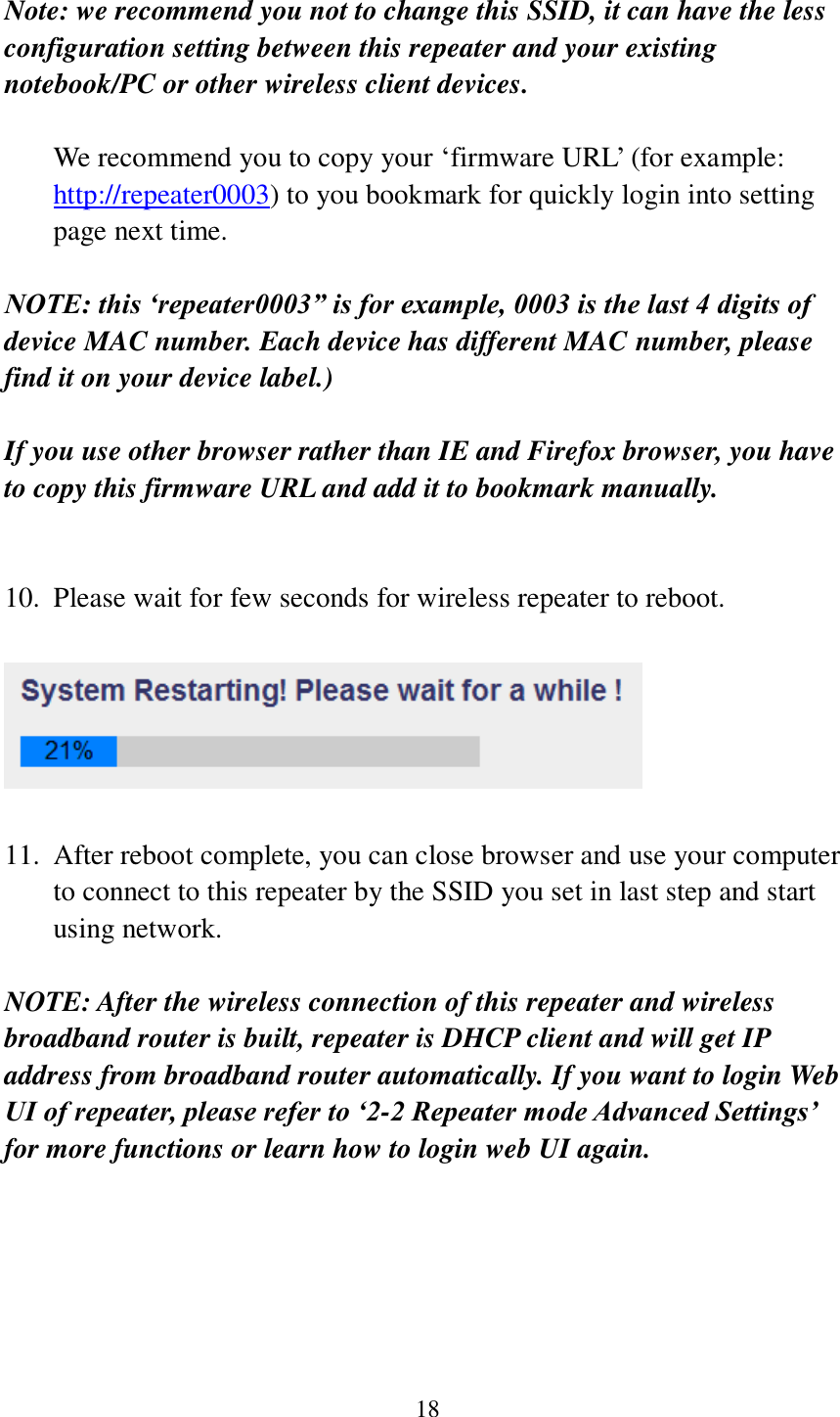 18  Note: we recommend you not to change this SSID, it can have the less configuration setting between this repeater and your existing notebook/PC or other wireless client devices.  We recommend you to copy your ‘firmware URL’ (for example: http://repeater0003) to you bookmark for quickly login into setting page next time.  NOTE: this ‘repeater0003” is for example, 0003 is the last 4 digits of device MAC number. Each device has different MAC number, please find it on your device label.)  If you use other browser rather than IE and Firefox browser, you have to copy this firmware URL and add it to bookmark manually.   10. Please wait for few seconds for wireless repeater to reboot.      11. After reboot complete, you can close browser and use your computer to connect to this repeater by the SSID you set in last step and start using network.  NOTE: After the wireless connection of this repeater and wireless broadband router is built, repeater is DHCP client and will get IP address from broadband router automatically. If you want to login Web UI of repeater, please refer to ‘2-2 Repeater mode Advanced Settings’ for more functions or learn how to login web UI again.    