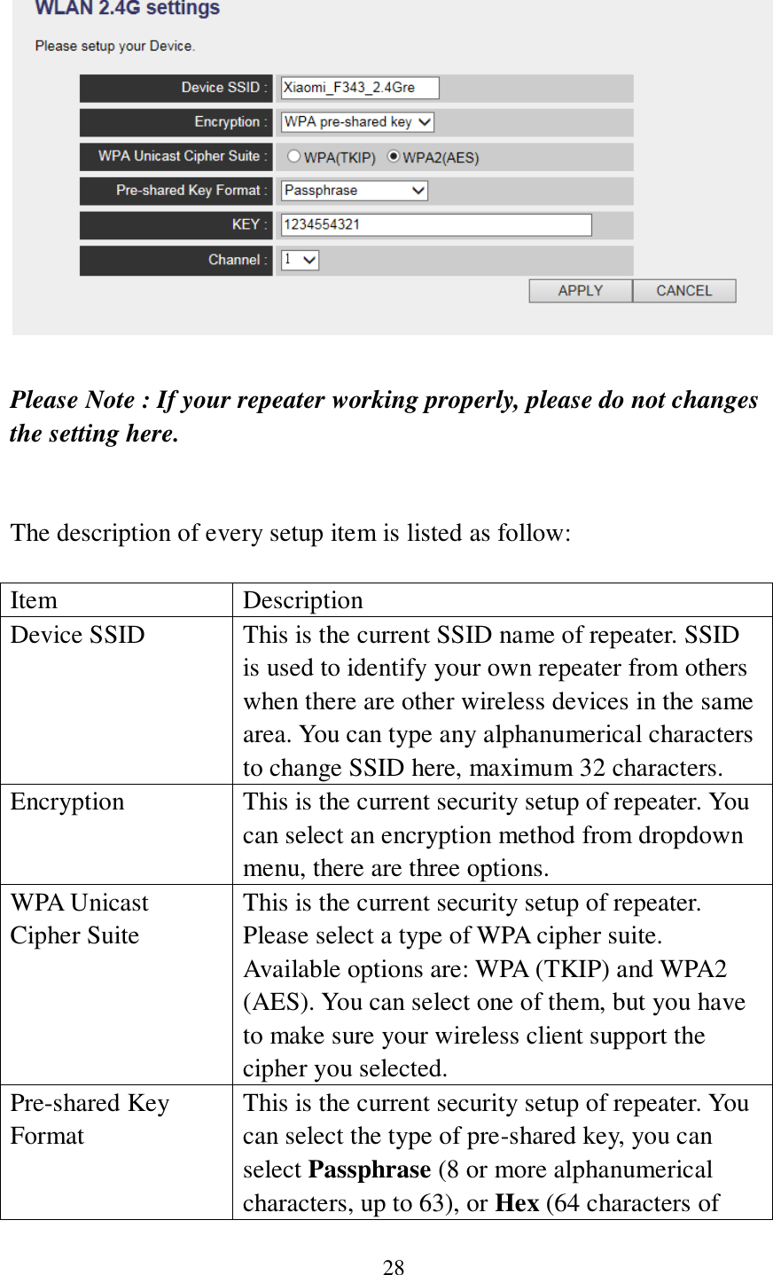 28   Please Note : If your repeater working properly, please do not changes the setting here.   The description of every setup item is listed as follow:  Item Description Device SSID This is the current SSID name of repeater. SSID is used to identify your own repeater from others when there are other wireless devices in the same area. You can type any alphanumerical characters to change SSID here, maximum 32 characters. Encryption This is the current security setup of repeater. You can select an encryption method from dropdown menu, there are three options. WPA Unicast Cipher Suite This is the current security setup of repeater. Please select a type of WPA cipher suite. Available options are: WPA (TKIP) and WPA2 (AES). You can select one of them, but you have to make sure your wireless client support the cipher you selected. Pre-shared Key Format This is the current security setup of repeater. You can select the type of pre-shared key, you can select Passphrase (8 or more alphanumerical characters, up to 63), or Hex (64 characters of 