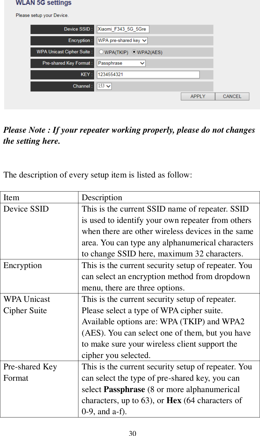 30   Please Note : If your repeater working properly, please do not changes the setting here.   The description of every setup item is listed as follow:  Item Description Device SSID This is the current SSID name of repeater. SSID is used to identify your own repeater from others when there are other wireless devices in the same area. You can type any alphanumerical characters to change SSID here, maximum 32 characters. Encryption This is the current security setup of repeater. You can select an encryption method from dropdown menu, there are three options. WPA Unicast Cipher Suite This is the current security setup of repeater. Please select a type of WPA cipher suite. Available options are: WPA (TKIP) and WPA2 (AES). You can select one of them, but you have to make sure your wireless client support the cipher you selected. Pre-shared Key Format This is the current security setup of repeater. You can select the type of pre-shared key, you can select Passphrase (8 or more alphanumerical characters, up to 63), or Hex (64 characters of 0-9, and a-f). 