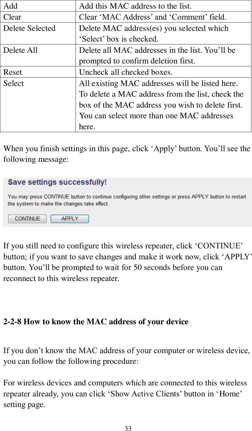 33 Add Add this MAC address to the list. Clear Clear ‘MAC Address’ and ‘Comment’ field. Delete Selected Delete MAC address(es) you selected which ‘Select’ box is checked. Delete All Delete all MAC addresses in the list. You’ll be prompted to confirm deletion first. Reset Uncheck all checked boxes. Select All existing MAC addresses will be listed here. To delete a MAC address from the list, check the box of the MAC address you wish to delete first. You can select more than one MAC addresses here.  When you finish settings in this page, click ‘Apply’ button. You’ll see the following message:   If you still need to configure this wireless repeater, click ‘CONTINUE’ button; if you want to save changes and make it work now, click ‘APPLY’ button. You’ll be prompted to wait for 50 seconds before you can reconnect to this wireless repeater.    2-2-8 How to know the MAC address of your device  If you don’t know the MAC address of your computer or wireless device, you can follow the following procedure:  For wireless devices and computers which are connected to this wireless repeater already, you can click ‘Show Active Clients’ button in ‘Home’ setting page. 