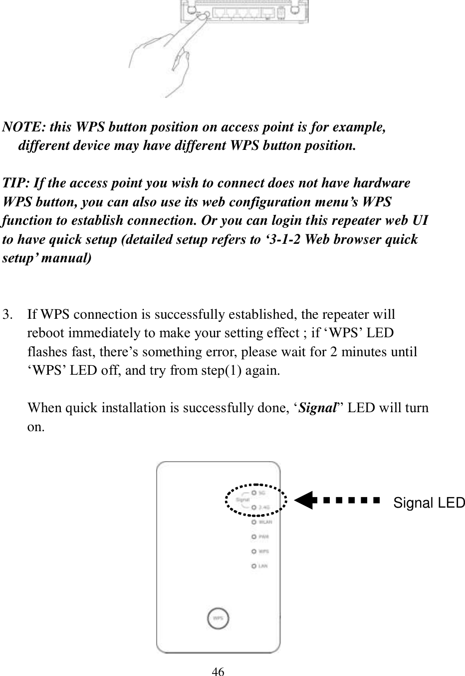 46   NOTE: this WPS button position on access point is for example, different device may have different WPS button position.  TIP: If the access point you wish to connect does not have hardware WPS button, you can also use its web configuration menu’s WPS function to establish connection. Or you can login this repeater web UI to have quick setup (detailed setup refers to ‘3-1-2 Web browser quick setup’ manual)   3. If WPS connection is successfully established, the repeater will reboot immediately to make your setting effect ; if ‘WPS’ LED flashes fast, there’s something error, please wait for 2 minutes until ‘WPS’ LED off, and try from step(1) again.  When quick installation is successfully done, ‘Signal” LED will turn on.   Signal LED 