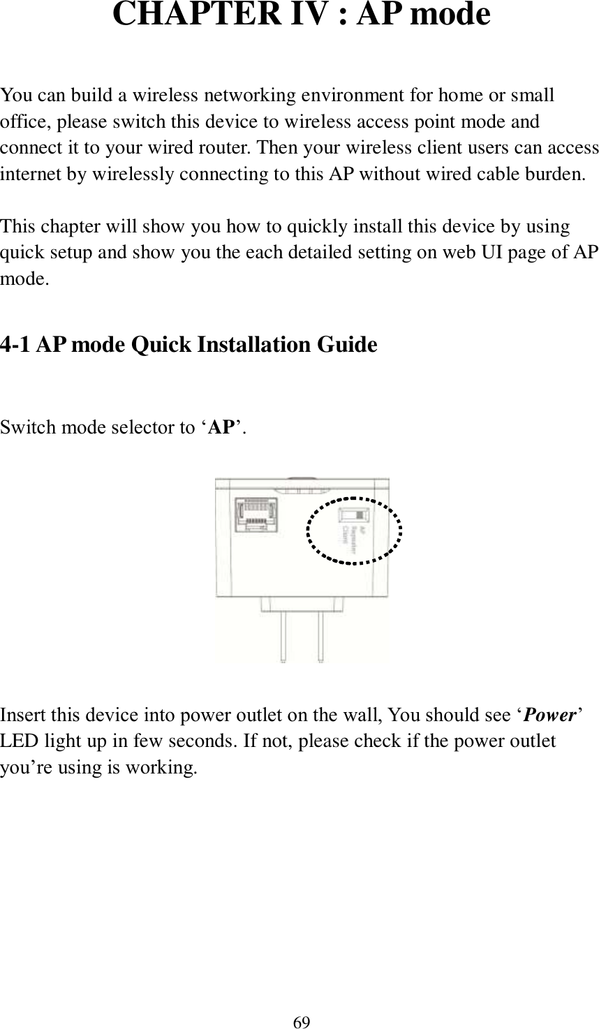 69 CHAPTER IV : AP mode  You can build a wireless networking environment for home or small office, please switch this device to wireless access point mode and connect it to your wired router. Then your wireless client users can access internet by wirelessly connecting to this AP without wired cable burden.    This chapter will show you how to quickly install this device by using quick setup and show you the each detailed setting on web UI page of AP mode.    4-1 AP mode Quick Installation Guide  Switch mode selector to ‘AP’.    Insert this device into power outlet on the wall, You should see ‘Power’ LED light up in few seconds. If not, please check if the power outlet you’re using is working.  