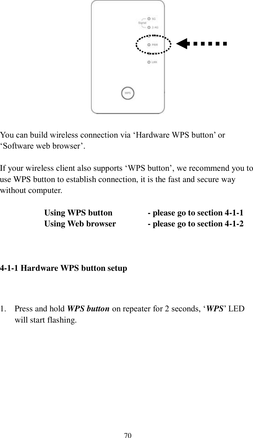 70   You can build wireless connection via ‘Hardware WPS button’ or ‘Software web browser’.  If your wireless client also supports ‘WPS button’, we recommend you to use WPS button to establish connection, it is the fast and secure way without computer.    Using WPS button      - please go to section 4-1-1       Using Web browser     - please go to section 4-1-2    4-1-1 Hardware WPS button setup   1. Press and hold WPS button on repeater for 2 seconds, ‘WPS’ LED will start flashing.  