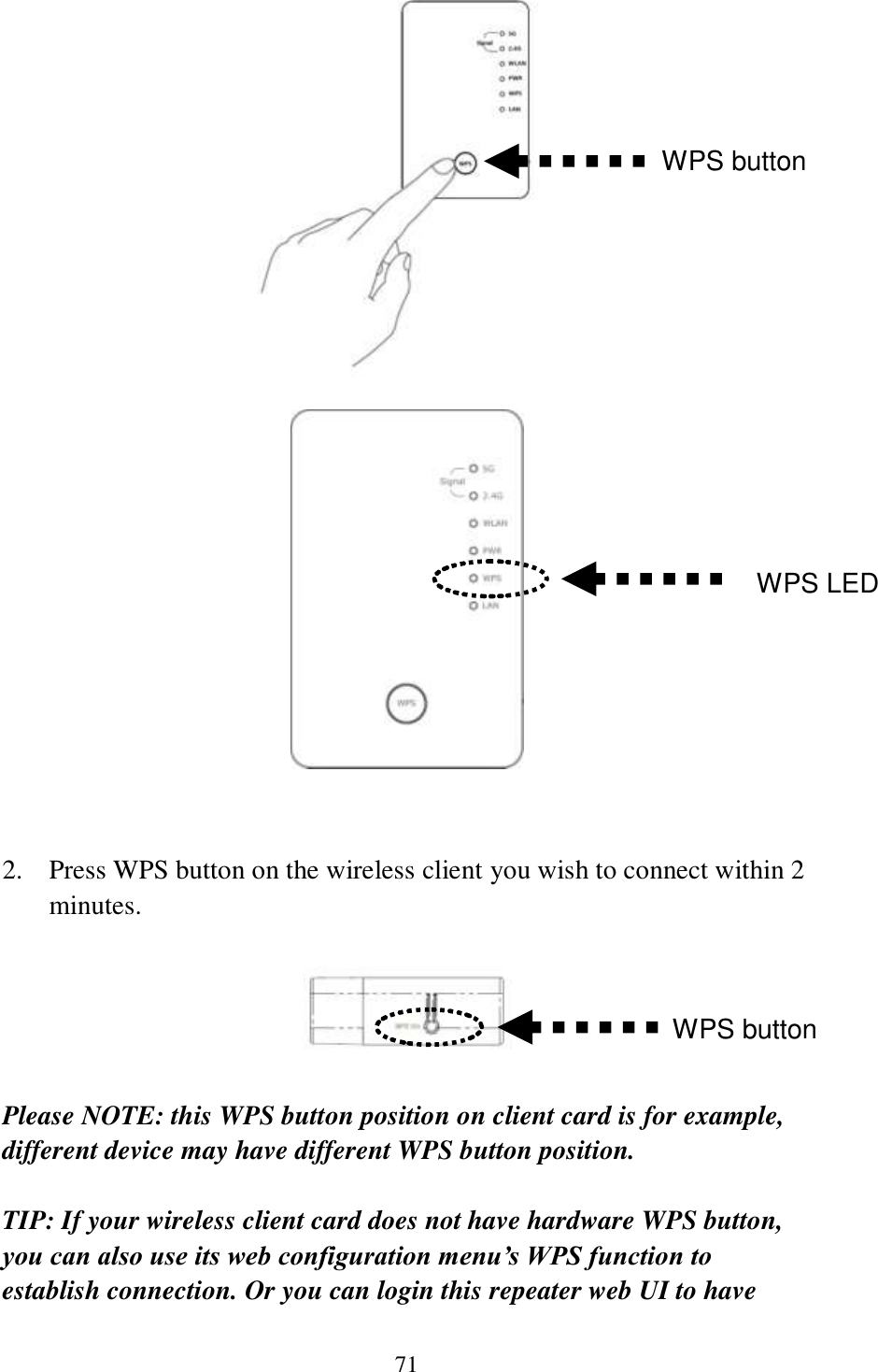 71     2. Press WPS button on the wireless client you wish to connect within 2 minutes.    Please NOTE: this WPS button position on client card is for example, different device may have different WPS button position.  TIP: If your wireless client card does not have hardware WPS button, you can also use its web configuration menu’s WPS function to establish connection. Or you can login this repeater web UI to have WPS button WPS LED WPS button 