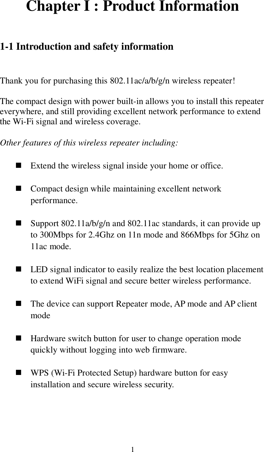 1 Chapter I : Product Information  1-1 Introduction and safety information  Thank you for purchasing this 802.11ac/a/b/g/n wireless repeater!  The compact design with power built-in allows you to install this repeater everywhere, and still providing excellent network performance to extend the Wi-Fi signal and wireless coverage.    Other features of this wireless repeater including:   Extend the wireless signal inside your home or office.   Compact design while maintaining excellent network performance.   Support 802.11a/b/g/n and 802.11ac standards, it can provide up to 300Mbps for 2.4Ghz on 11n mode and 866Mbps for 5Ghz on 11ac mode.   LED signal indicator to easily realize the best location placement to extend WiFi signal and secure better wireless performance.       The device can support Repeater mode, AP mode and AP client mode   Hardware switch button for user to change operation mode quickly without logging into web firmware.   WPS (Wi-Fi Protected Setup) hardware button for easy installation and secure wireless security.    