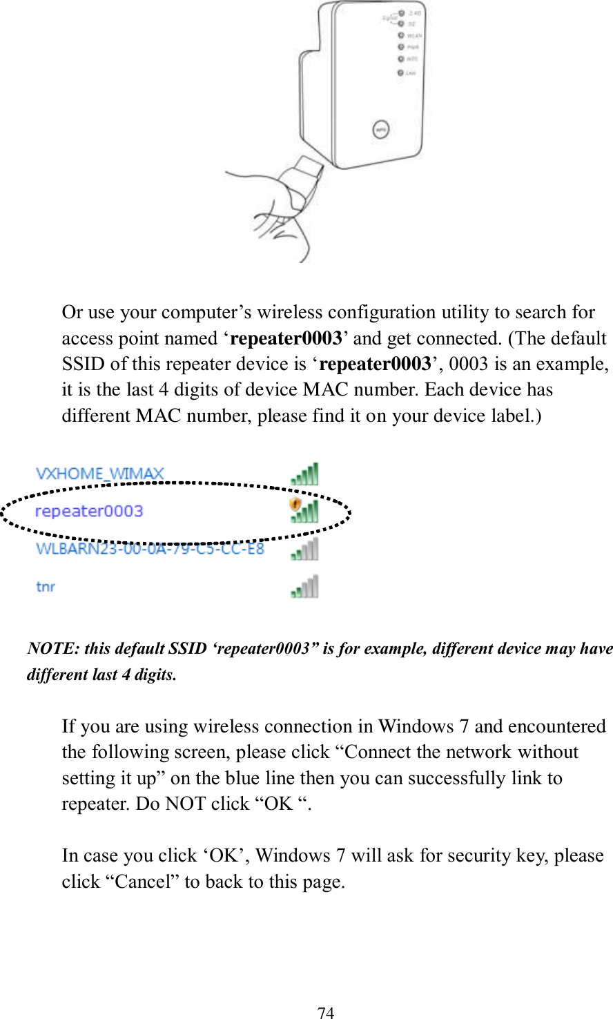 74   Or use your computer’s wireless configuration utility to search for access point named ‘repeater0003’ and get connected. (The default SSID of this repeater device is ‘repeater0003’, 0003 is an example, it is the last 4 digits of device MAC number. Each device has different MAC number, please find it on your device label.)    NOTE: this default SSID ‘repeater0003” is for example, different device may have different last 4 digits.  If you are using wireless connection in Windows 7 and encountered the following screen, please click “Connect the network without setting it up” on the blue line then you can successfully link to repeater. Do NOT click “OK “.    In case you click ‘OK’, Windows 7 will ask for security key, please click “Cancel” to back to this page.  