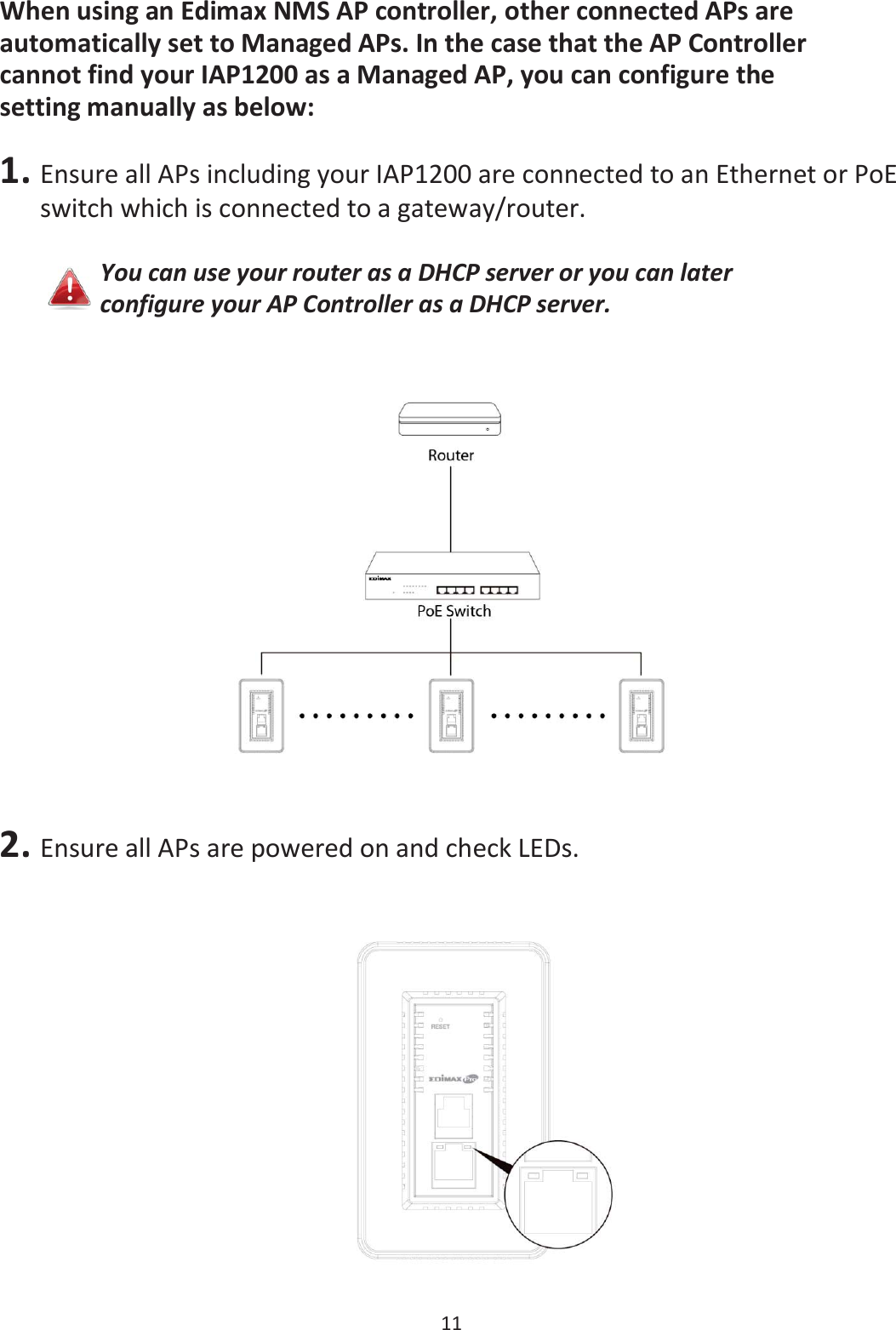 11  When using an Edimax NMS AP controller, other connected APs are automatically set to Managed APs. In the case that the AP Controller cannot find your IAP1200 as a Managed AP, you can configure the setting manually as below:  1. Ensure all APs including your IAP1200 are connected to an Ethernet or PoE switch which is connected to a gateway/router.  You can use your router as a DHCP server or you can later configure your AP Controller as a DHCP server.  2. Ensure all APs are powered on and check LEDs.   
