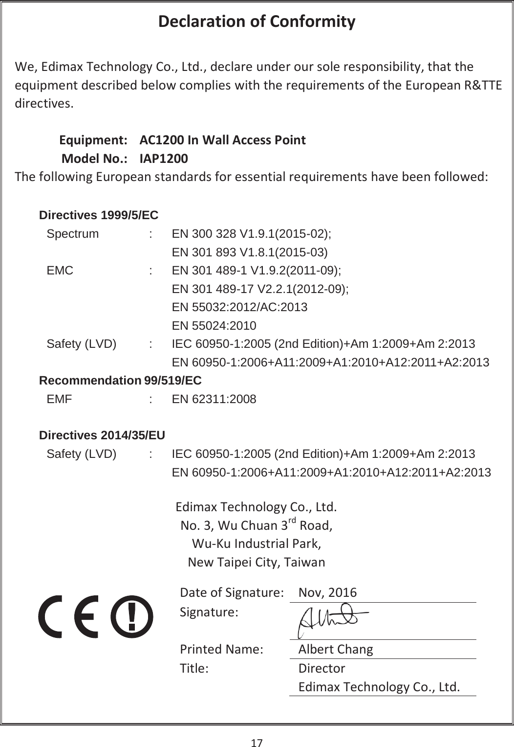 17   Declaration of Conformity  We, Edimax Technology Co., Ltd., declare under our sole responsibility, that the equipment described below complies with the requirements of the European R&amp;TTE directives.  Equipment: AC1200 In Wall Access Point Model No.: IAP1200 The following European standards for essential requirements have been followed: Directives 1999/5/ECSpectrum:EN 300 328 V1.9.1(2015-02);EN 301 893 V1.8.1(2015-03) EMC:EN 301 489-1 V1.9.2(2011-09);EN301 489-17 V2.2.1(2012-09);EN55032:2012/AC:2013EN 55024:2010 Safety (LVD):IEC 60950-1:2005 (2nd Edition)+Am 1:2009+Am 2:2013EN 60950-1:2006+A11:2009+A1:2010+A12:2011+A2:2013Recommendation 99/519/ECEMF:EN 62311:2008Directives 2014/35/EU Safety (LVD):IEC 60950-1:2005 (2nd Edition)+Am 1:2009+Am 2:2013EN 60950-1:2006+A11:2009+A1:2010+A12:2011+A2:2013Edimax Technology Co., Ltd. No. 3, Wu Chuan 3rd Road, Wu-Ku Industrial Park, New Taipei City, Taiwan    Date of Signature: Nov, 2016 Signature:  Printed Name: Albert Chang Title: Director Edimax Technology Co., Ltd. 