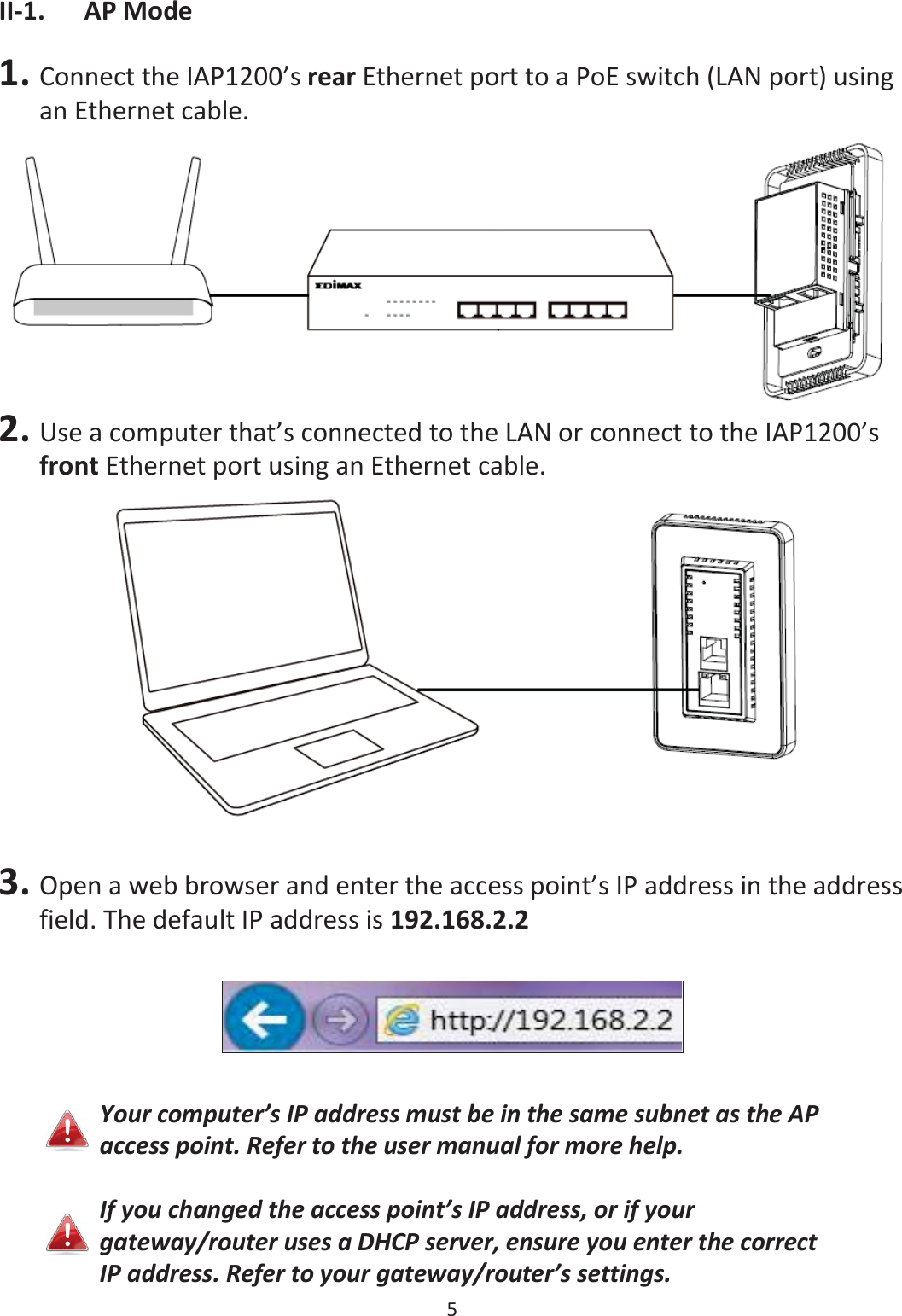 5  II-1. AP Mode  1. Connect the IAP1200’s rear Ethernet port to a PoE switch (LAN port) using an Ethernet cable.  2. Use a computer that’s connected to the LAN or connect to the IAP1200’s front Ethernet port using an Ethernet cable.   3. Open a web browser and enter the access point’s IP address in the address field. The default IP address is 192.168.2.2    Your computer’s IP address must be in the same subnet as the AP access point. Refer to the user manual for more help.  If you changed the access point’s IP address, or if your gateway/router uses a DHCP server, ensure you enter the correct IP address. Refer to your gateway/router’s settings. 