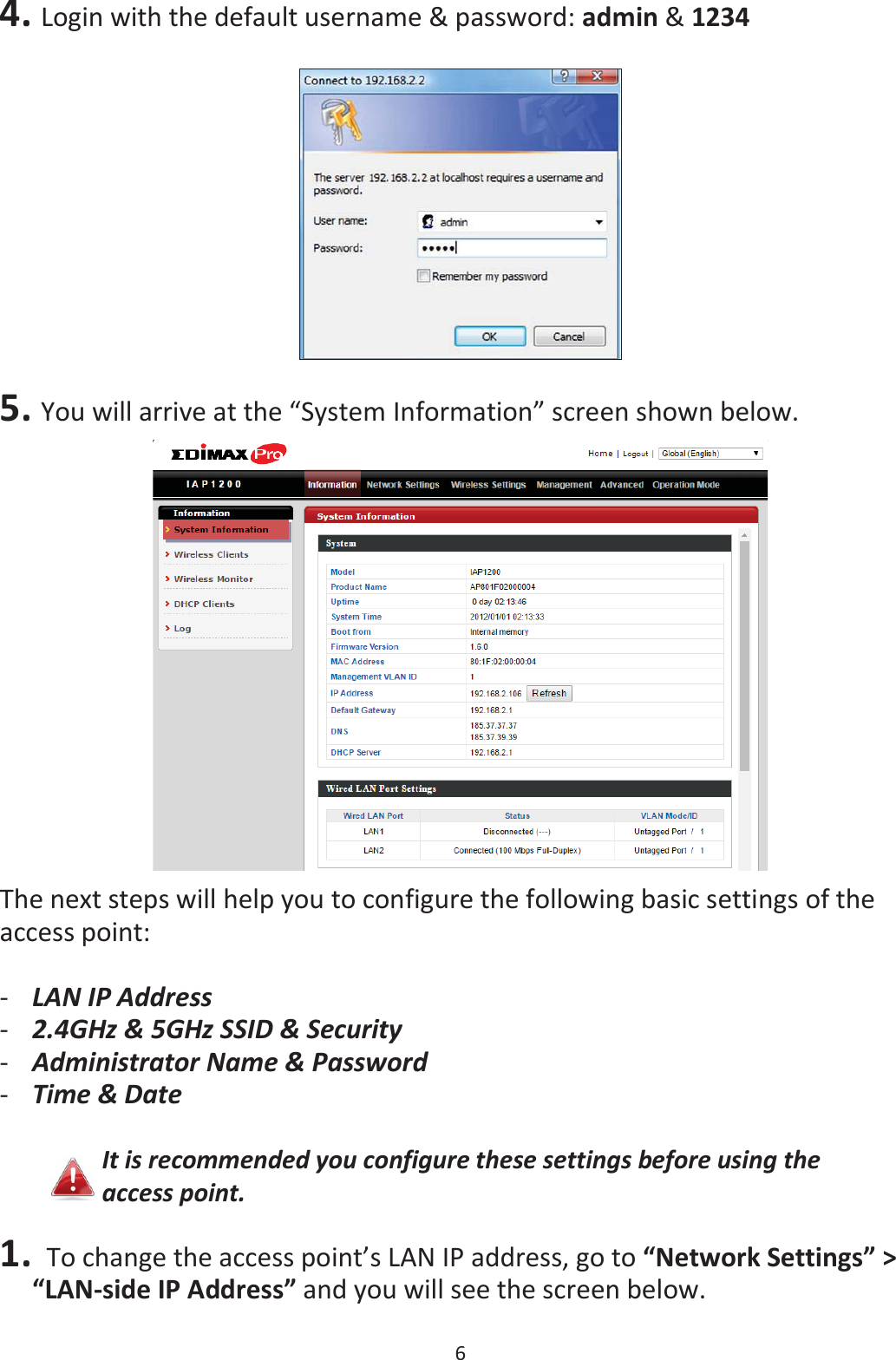 6  4. Login with the default username &amp; password: admin &amp; 1234    5. You will arrive at the “System Information” screen shown below.  The next steps will help you to configure the following basic settings of the access point:  -LAN IP Address -2.4GHz &amp; 5GHz SSID &amp; Security -Administrator Name &amp; Password -Time &amp; Date  It is recommended you configure these settings before using the access point.  1. To change the access point’s LAN IP address, go to “Network Settings” &gt; “LAN-side IP Address” and you will see the screen below.  