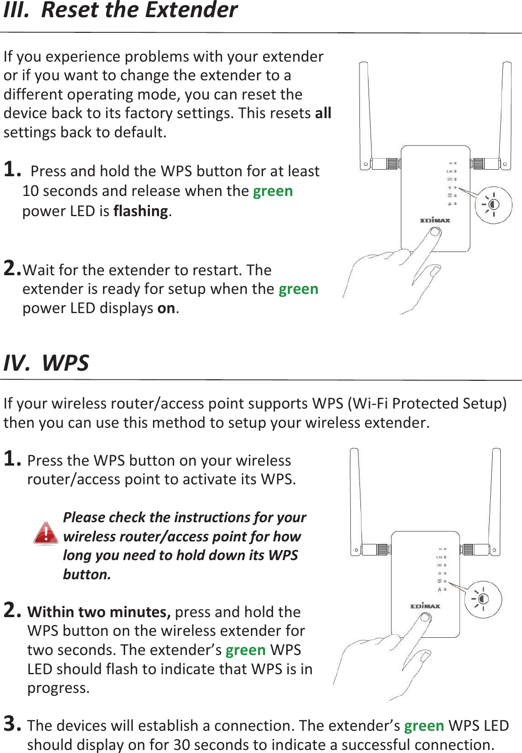 III. Reset the Extender  If you experience problems with your extender or if you want to change the extender to a different operating mode, you can reset the device back to its factory settings. This resets all settings back to default.  1.  Press and hold the WPS button for at least 10 seconds and release when the green power LED is flashing.    2. Wait for the extender to restart. The extender is ready for setup when the green power LED displays on.   IV. WPS  If your wireless router/access point supports WPS (Wi-Fi Protected Setup) then you can use this method to setup your wireless extender.  1. Press the WPS button on your wireless router/access point to activate its WPS.  Please check the instructions for your wireless router/access point for how long you need to hold down its WPS button.  2. Within two minutes, press and hold the WPS button on the wireless extender for two seconds. The extender’s green WPS LED should flash to indicate that WPS is in progress.  3. The devices will establish a connection. The extender’s green WPS LED should display on for 30 seconds to indicate a successful connection. 