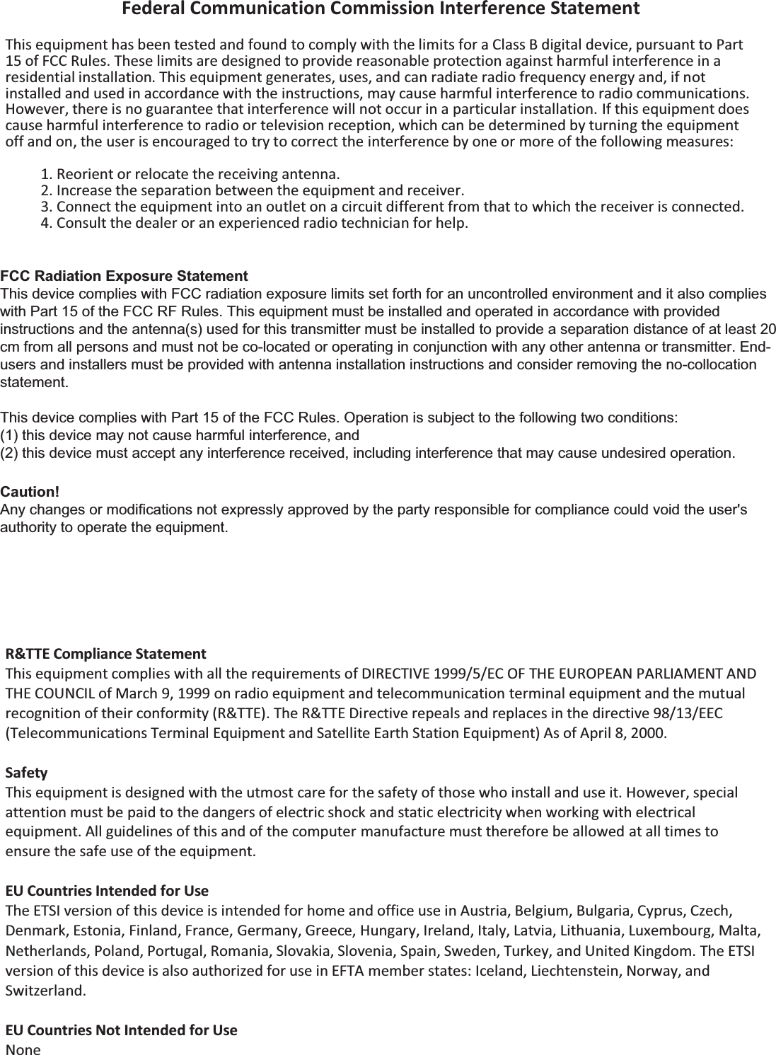 Federal Communication Commission Interference Statement  This equipment has been tested and found to comply with the limits for a Class B digital device, pursuant to Part 15 of FCC Rules. These limits are designed to provide reasonable protection against harmful interference in a residential installation. This equipment generates, uses, and can radiate radio frequency energy and, if not installed and used in accordance with the instructions, may cause harmful interference to radio communications. However, there is no guarantee that interference will not occur in a particular installation. If this equipment does cause harmful interference to radio or television reception, which can be determined by turning the equipment off and on, the user is encouraged to try to correct the interference by one or more of the following measures:  1. Reorient or relocate the receiving antenna. 2. Increase the separation between the equipment and receiver. 3. Connect the equipment into an outlet on a circuit different from that to which the receiver is connected. 4. Consult the dealer or an experienced radio technician for help.     R&amp;TTE Compliance Statement This equipment complies with all the requirements of DIRECTIVE 1999/5/EC OF THE EUROPEAN PARLIAMENT AND THE COUNCIL of March 9, 1999 on radio equipment and telecommunication terminal equipment and the mutual recognition of their conformity (R&amp;TTE). The R&amp;TTE Directive repeals and replaces in the directive 98/13/EEC (Telecommunications Terminal Equipment and Satellite Earth Station Equipment) As of April 8, 2000.  Safety This equipment is designed with the utmost care for the safety of those who install and use it. However, special attention must be paid to the dangers of electric shock and static electricity when working with electrical equipment. All guidelines of this and of the computer manufacture must therefore be allowed at all times to ensure the safe use of the equipment.  EU Countries Intended for Use The ETSI version of this device is intended for home and office use in Austria, Belgium, Bulgaria, Cyprus, Czech, Denmark, Estonia, Finland, France, Germany, Greece, Hungary, Ireland, Italy, Latvia, Lithuania, Luxembourg, Malta, Netherlands, Poland, Portugal, Romania, Slovakia, Slovenia, Spain, Sweden, Turkey, and United Kingdom. The ETSI version of this device is also authorized for use in EFTA member states: Iceland, Liechtenstein, Norway, and Switzerland.  EU Countries Not Intended for Use None   FCC Radiation Exposure Statement This device complies with FCC radiation exposure limits set forth for an uncontrolled environment and it also complies with Part 15 of the FCC RF Rules. This equipment must be installed and operated in accordance with provided instructions and the antenna(s) used for this transmitter must be installed to provide a separation distance of at least 20 cm from all persons and must not be co-located or operating in conjunction with any other antenna or transmitter. End-users and installers must be provided with antenna installation instructions and consider removing the no-collocation statement. This device complies with Part 15 of the FCC Rules. Operation is subject to the following two conditions:   (1) this device may not cause harmful interference, and  (2) this device must accept any interference received, including interference that may cause undesired operation. Caution!   Any changes or modifications not expressly approved by the party responsible for compliance could void the user&apos;s authority to operate the equipment. 