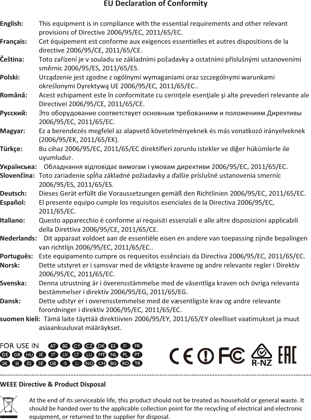 EU Declaration of Conformity  English:  This equipment is in compliance with the essential requirements and other relevant provisions of Directive 2006/95/EC, 2011/65/EC. Français:  Cet équipement est conforme aux exigences essentielles et autres dispositions de la directive 2006/95/CE, 2011/65/CE. Čeština:  Toto zařízení je v souladu se základními požadavky a ostatními příslušnými ustanoveními směrnic 2006/95/ES, 2011/65/ES. Polski:  Urządzenie jest zgodne z ogólnymi wymaganiami oraz szczególnymi warunkami określonymi Dyrektywą UE 2006/95/EC, 2011/65/EC.. Română:    Acest echipament este în conformitate cu cerinţele esenţiale şi alte prevederi relevante ale Directivei 2006/95/CE, 2011/65/CE. Русский:  Это оборудование соответствует основным требованиям и положениям Директивы   2006/95/EC, 2011/65/EC. Magyar:  Ez a berendezés megfelel az alapvető követelményeknek és más vonatkozó irányelveknek (2006/95/EK, 2011/65/EK). Türkçe:    Bu cihaz 2006/95/EC, 2011/65/EC direktifleri zorunlu istekler ve diğer hükümlerle ile uyumludur. Українська:  Обладнання відповідає вимогам і умовам директиви 2006/95/EC, 2011/65/EC. Slovenčina:  Toto zariadenie spĺňa základné požiadavky a ďalšie príslušné ustanovenia smerníc 2006/95/ES, 2011/65/ES. Deutsch:  Dieses Gerät erfüllt die Voraussetzungen gemäß den Richtlinien 2006/95/EC, 2011/65/EC. Español:    El presente equipo cumple los requisitos esenciales de la Directiva 2006/95/EC, 2011/65/EC. Italiano:    Questo apparecchio è conforme ai requisiti essenziali e alle altre disposizioni applicabili della Direttiva 2006/95/CE, 2011/65/CE. Nederlands:    Dit apparaat voldoet aan de essentiële eisen en andere van toepassing zijnde bepalingen van richtlijn 2006/95/EC, 2011/65/EC.. Português:  Este equipamento cumpre os requesitos essênciais da Directiva 2006/95/EC, 2011/65/EC. Norsk:  Dette utstyret er i samsvar med de viktigste kravene og andre relevante regler i Direktiv 2006/95/EC, 2011/65/EC. Svenska:    Denna utrustning är i överensstämmelse med de väsentliga kraven och övriga relevanta bestämmelser i direktiv 2006/95/EG, 2011/65/EG. Dansk:    Dette udstyr er i overensstemmelse med de væsentligste krav og andre relevante forordninger i direktiv 2006/95/EC, 2011/65/EC. suomen kieli:  Tämä laite täyttää direktiivien 2006/95/EY, 2011/65/EY oleelliset vaatimukset ja muut asiaankuuluvat määräykset.     ----------------------------------------------------------------------------------------------------------------------- WEEE Directive &amp; Product Disposal  At the end of its serviceable life, this product should not be treated as household or general waste. It should be handed over to the applicable collection point for the recycling of electrical and electronic equipment, or returned to the supplier for disposal. 