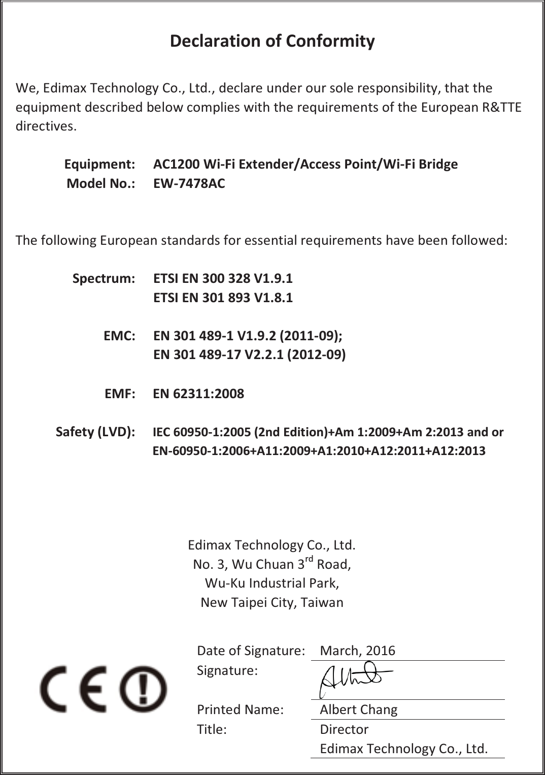  Declaration of Conformity  We, Edimax Technology Co., Ltd., declare under our sole responsibility, that the equipment described below complies with the requirements of the European R&amp;TTE directives.  Equipment: AC1200 Wi-Fi Extender/Access Point/Wi-Fi Bridge   Model No.: EW-7478AC    The following European standards for essential requirements have been followed:  Spectrum: ETSI EN 300 328 V1.9.1 ETSI EN 301 893 V1.8.1  EMC: EN 301 489-1 V1.9.2 (2011-09); EN 301 489-17 V2.2.1 (2012-09)  EMF: EN 62311:2008  Safety (LVD): IEC 60950-1:2005 (2nd Edition)+Am 1:2009+Am 2:2013 and or EN-60950-1:2006+A11:2009+A1:2010+A12:2011+A12:2013     Edimax Technology Co., Ltd. No. 3, Wu Chuan 3rd Road, Wu-Ku Industrial Park, New Taipei City, Taiwan     Date of Signature: March, 2016 Signature:  Printed Name: Albert Chang Title: Director Edimax Technology Co., Ltd. 