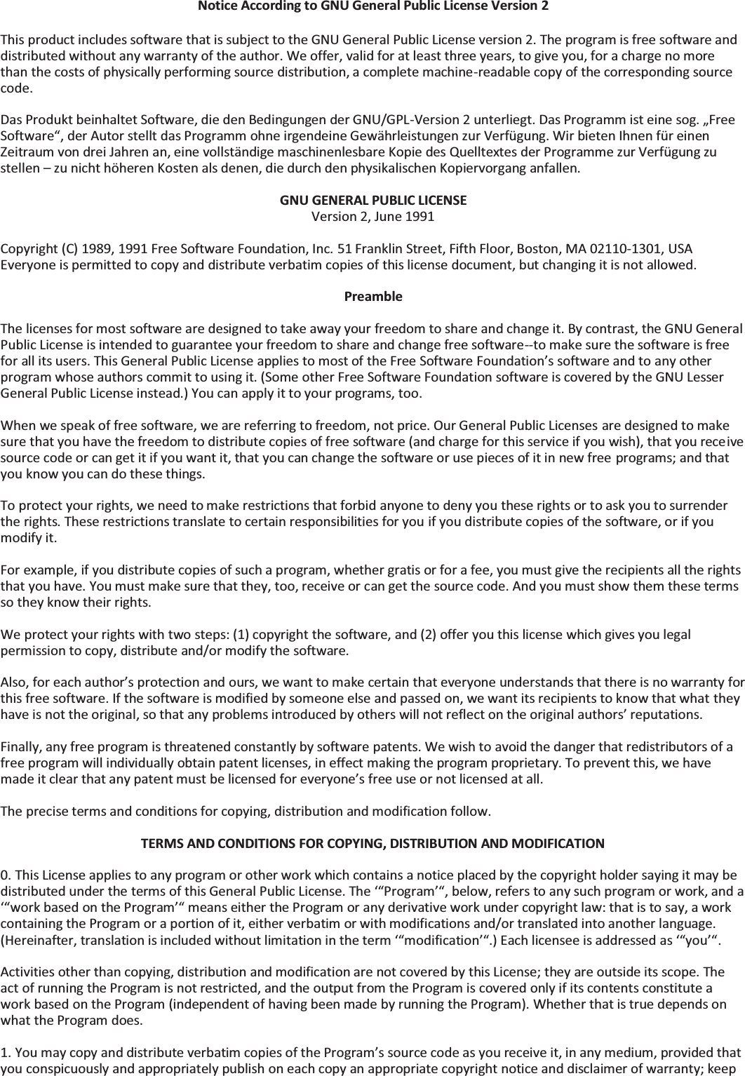 Notice According to GNU General Public License Version 2  This product includes software that is subject to the GNU General Public License version 2. The program is free software and distributed without any warranty of the author. We offer, valid for at least three years, to give you, for a charge no more than the costs of physically performing source distribution, a complete machine-readable copy of the corresponding source code.  Das Produkt beinhaltet Software, die den Bedingungen der GNU/GPL-Version 2 unterliegt. Das Programm ist eine sog. „Free Software“, der Autor stellt das Programm ohne irgendeine Gewährleistungen zur Verfügung. Wir bieten Ihnen für einen Zeitraum von drei Jahren an, eine vollständige maschinenlesbare Kopie des Quelltextes der Programme zur Verfügung zu stellen – zu nicht höheren Kosten als denen, die durch den physikalischen Kopiervorgang anfallen.  GNU GENERAL PUBLIC LICENSE Version 2, June 1991  Copyright (C) 1989, 1991 Free Software Foundation, Inc. 51 Franklin Street, Fifth Floor, Boston, MA 02110-1301, USA Everyone is permitted to copy and distribute verbatim copies of this license document, but changing it is not allowed.  Preamble  The licenses for most software are designed to take away your freedom to share and change it. By contrast, the GNU General Public License is intended to guarantee your freedom to share and change free software--to make sure the software is free for all its users. This General Public License applies to most of the Free Software Foundation’s software and to any other program whose authors commit to using it. (Some other Free Software Foundation software is covered by the GNU Lesser General Public License instead.) You can apply it to your programs, too.  When we speak of free software, we are referring to freedom, not price. Our General Public Licenses are designed to make sure that you have the freedom to distribute copies of free software (and charge for this service if you wish), that you receive source code or can get it if you want it, that you can change the software or use pieces of it in new free programs; and that you know you can do these things.  To protect your rights, we need to make restrictions that forbid anyone to deny you these rights or to ask you to surrender the rights. These restrictions translate to certain responsibilities for you if you distribute copies of the software, or if you modify it.  For example, if you distribute copies of such a program, whether gratis or for a fee, you must give the recipients all the rights that you have. You must make sure that they, too, receive or can get the source code. And you must show them these terms so they know their rights.  We protect your rights with two steps: (1) copyright the software, and (2) offer you this license which gives you legal permission to copy, distribute and/or modify the software.  Also, for each author’s protection and ours, we want to make certain that everyone understands that there is no warranty for this free software. If the software is modified by someone else and passed on, we want its recipients to know that what they have is not the original, so that any problems introduced by others will not reflect on the original authors’ reputations.  Finally, any free program is threatened constantly by software patents. We wish to avoid the danger that redistributors of a free program will individually obtain patent licenses, in effect making the program proprietary. To prevent this, we have made it clear that any patent must be licensed for everyone’s free use or not licensed at all.  The precise terms and conditions for copying, distribution and modification follow.  TERMS AND CONDITIONS FOR COPYING, DISTRIBUTION AND MODIFICATION  0. This License applies to any program or other work which contains a notice placed by the copyright holder saying it may be distributed under the terms of this General Public License. The ‘“Program’“, below, refers to any such program or work, and a ‘“work based on the Program’“ means either the Program or any derivative work under copyright law: that is to say, a work containing the Program or a portion of it, either verbatim or with modifications and/or translated into another language. (Hereinafter, translation is included without limitation in the term ‘“modification’“.) Each licensee is addressed as ‘“you’“.  Activities other than copying, distribution and modification are not covered by this License; they are outside its scope. The act of running the Program is not restricted, and the output from the Program is covered only if its contents constitute a work based on the Program (independent of having been made by running the Program). Whether that is true depends on what the Program does.  1. You may copy and distribute verbatim copies of the Program’s source code as you receive it, in any medium, provided that you conspicuously and appropriately publish on each copy an appropriate copyright notice and disclaimer of warranty; keep 