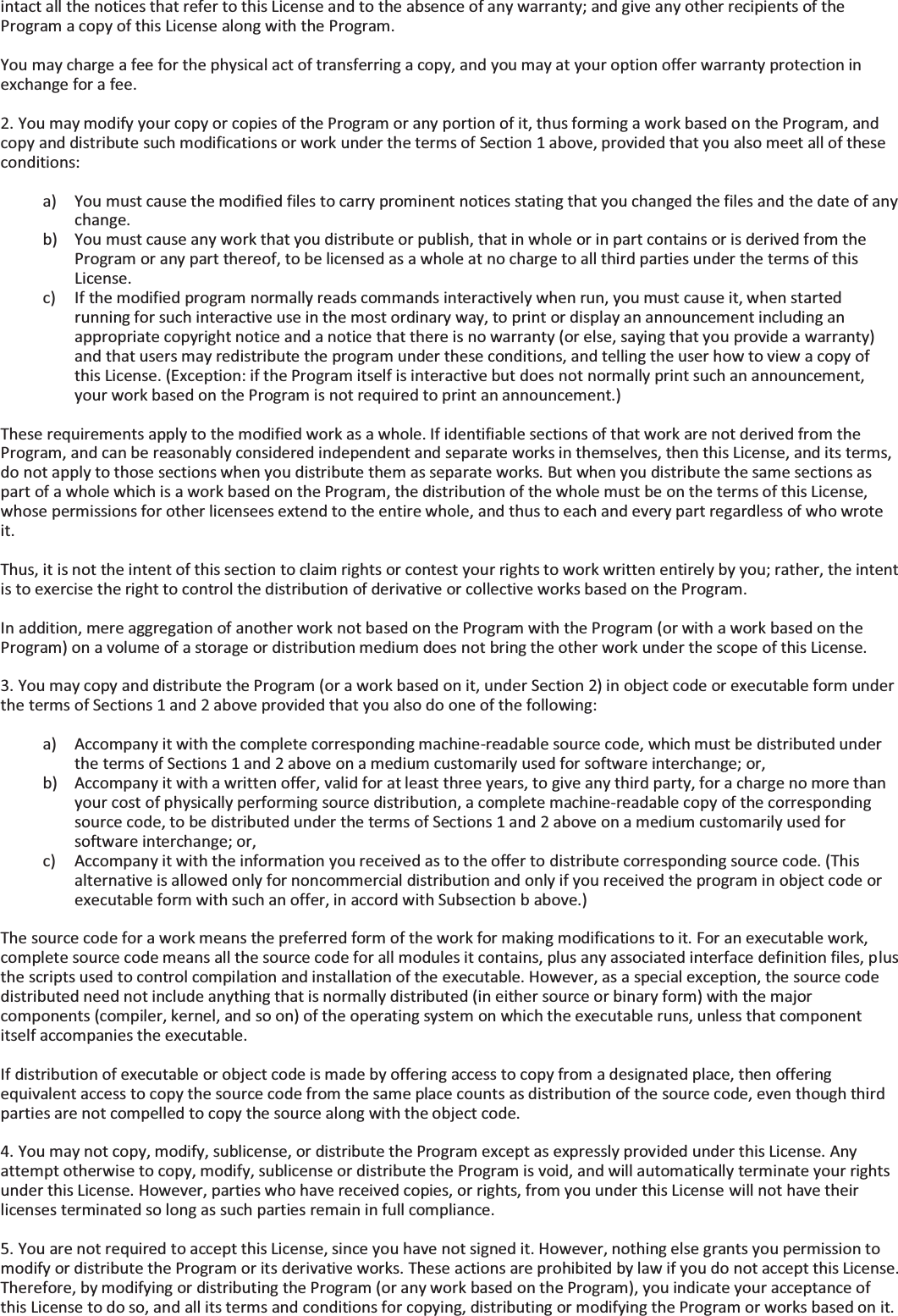 intact all the notices that refer to this License and to the absence of any warranty; and give any other recipients of the Program a copy of this License along with the Program.  You may charge a fee for the physical act of transferring a copy, and you may at your option offer warranty protection in exchange for a fee.  2. You may modify your copy or copies of the Program or any portion of it, thus forming a work based on the Program, and copy and distribute such modifications or work under the terms of Section 1 above, provided that you also meet all of these conditions:  a) You must cause the modified files to carry prominent notices stating that you changed the files and the date of any change. b) You must cause any work that you distribute or publish, that in whole or in part contains or is derived from the Program or any part thereof, to be licensed as a whole at no charge to all third parties under the terms of this License. c) If the modified program normally reads commands interactively when run, you must cause it, when started running for such interactive use in the most ordinary way, to print or display an announcement including an appropriate copyright notice and a notice that there is no warranty (or else, saying that you provide a warranty) and that users may redistribute the program under these conditions, and telling the user how to view a copy of this License. (Exception: if the Program itself is interactive but does not normally print such an announcement, your work based on the Program is not required to print an announcement.)  These requirements apply to the modified work as a whole. If identifiable sections of that work are not derived from the Program, and can be reasonably considered independent and separate works in themselves, then this License, and its terms, do not apply to those sections when you distribute them as separate works. But when you distribute the same sections as part of a whole which is a work based on the Program, the distribution of the whole must be on the terms of this License, whose permissions for other licensees extend to the entire whole, and thus to each and every part regardless of who wrote it.  Thus, it is not the intent of this section to claim rights or contest your rights to work written entirely by you; rather, the intent is to exercise the right to control the distribution of derivative or collective works based on the Program.  In addition, mere aggregation of another work not based on the Program with the Program (or with a work based on the Program) on a volume of a storage or distribution medium does not bring the other work under the scope of this License.  3. You may copy and distribute the Program (or a work based on it, under Section 2) in object code or executable form under the terms of Sections 1 and 2 above provided that you also do one of the following:  a) Accompany it with the complete corresponding machine-readable source code, which must be distributed under the terms of Sections 1 and 2 above on a medium customarily used for software interchange; or, b) Accompany it with a written offer, valid for at least three years, to give any third party, for a charge no more than your cost of physically performing source distribution, a complete machine-readable copy of the corresponding source code, to be distributed under the terms of Sections 1 and 2 above on a medium customarily used for software interchange; or, c) Accompany it with the information you received as to the offer to distribute corresponding source code. (This alternative is allowed only for noncommercial distribution and only if you received the program in object code or executable form with such an offer, in accord with Subsection b above.)  The source code for a work means the preferred form of the work for making modifications to it. For an executable work, complete source code means all the source code for all modules it contains, plus any associated interface definition files, plus the scripts used to control compilation and installation of the executable. However, as a special exception, the source code distributed need not include anything that is normally distributed (in either source or binary form) with the major components (compiler, kernel, and so on) of the operating system on which the executable runs, unless that component itself accompanies the executable.  If distribution of executable or object code is made by offering access to copy from a designated place, then offering equivalent access to copy the source code from the same place counts as distribution of the source code, even though third parties are not compelled to copy the source along with the object code.  4. You may not copy, modify, sublicense, or distribute the Program except as expressly provided under this License. Any attempt otherwise to copy, modify, sublicense or distribute the Program is void, and will automatically terminate your rights under this License. However, parties who have received copies, or rights, from you under this License will not have their licenses terminated so long as such parties remain in full compliance.  5. You are not required to accept this License, since you have not signed it. However, nothing else grants you permission to modify or distribute the Program or its derivative works. These actions are prohibited by law if you do not accept this License. Therefore, by modifying or distributing the Program (or any work based on the Program), you indicate your acceptance of this License to do so, and all its terms and conditions for copying, distributing or modifying the Program or works based on it. 