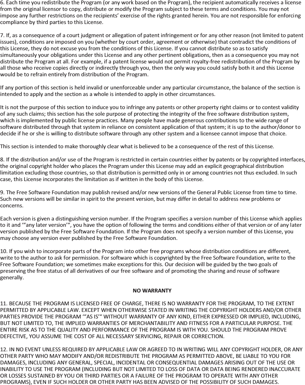  6. Each time you redistribute the Program (or any work based on the Program), the recipient automatically receives a license from the original licensor to copy, distribute or modify the Program subject to these terms and conditions. You may not impose any further restrictions on the recipients’ exercise of the rights granted herein. You are not responsible for enforcing compliance by third parties to this License.  7. If, as a consequence of a court judgment or allegation of patent infringement or for any other reason (not limited to patent issues), conditions are imposed on you (whether by court order, agreement or otherwise) that contradict the conditions of this License, they do not excuse you from the conditions of this License. If you cannot distribute so as to satisfy simultaneously your obligations under this License and any other pertinent obligations, then as a consequence you may not distribute the Program at all. For example, if a patent license would not permit royalty-free redistribution of the Program by all those who receive copies directly or indirectly through you, then the only way you could satisfy both it and this License would be to refrain entirely from distribution of the Program.  If any portion of this section is held invalid or unenforceable under any particular circumstance, the balance of the section is intended to apply and the section as a whole is intended to apply in other circumstances.  It is not the purpose of this section to induce you to infringe any patents or other property right claims or to contest validity of any such claims; this section has the sole purpose of protecting the integrity of the free software distribution system, which is implemented by public license practices. Many people have made generous contributions to the wide range of software distributed through that system in reliance on consistent application of that system; it is up to the author/donor to decide if he or she is willing to distribute software through any other system and a licensee cannot impose that choice.  This section is intended to make thoroughly clear what is believed to be a consequence of the rest of this License.  8. If the distribution and/or use of the Program is restricted in certain countries either by patents or by copyrighted interfaces, the original copyright holder who places the Program under this License may add an explicit geographical distribution limitation excluding those countries, so that distribution is permitted only in or among countries not thus excluded. In such case, this License incorporates the limitation as if written in the body of this License.  9. The Free Software Foundation may publish revised and/or new versions of the General Public License from time to time. Such new versions will be similar in spirit to the present version, but may differ in detail to address new problems or concerns.  Each version is given a distinguishing version number. If the Program specifies a version number of this License which applies to it and ‘“any later version’“, you have the option of following the terms and conditions either of that version or of any later version published by the Free Software Foundation. If the Program does not specify a version number of this License, you may choose any version ever published by the Free Software Foundation.  10. If you wish to incorporate parts of the Program into other free programs whose distribution conditions are different, write to the author to ask for permission. For software which is copyrighted by the Free Software Foundation, write to the Free Software Foundation; we sometimes make exceptions for this. Our decision will be guided by the two goals of preserving the free status of all derivatives of our free software and of promoting the sharing and reuse of software generally.  NO WARRANTY  11. BECAUSE THE PROGRAM IS LICENSED FREE OF CHARGE, THERE IS NO WARRANTY FOR THE PROGRAM, TO THE EXTENT PERMITTED BY APPLICABLE LAW. EXCEPT WHEN OTHERWISE STATED IN WRITING THE COPYRIGHT HOLDERS AND/OR OTHER PARTIES PROVIDE THE PROGRAM ‘“AS IS’“ WITHOUT WARRANTY OF ANY KIND, EITHER EXPRESSED OR IMPLIED, INCLUDING, BUT NOT LIMITED TO, THE IMPLIED WARRANTIES OF MERCHANTABILITY AND FITNESS FOR A PARTICULAR PURPOSE. THE ENTIRE RISK AS TO THE QUALITY AND PERFORMANCE OF THE PROGRAM IS WITH YOU. SHOULD THE PROGRAM PROVE DEFECTIVE, YOU ASSUME THE COST OF ALL NECESSARY SERVICING, REPAIR OR CORRECTION.  12. IN NO EVENT UNLESS REQUIRED BY APPLICABLE LAW OR AGREED TO IN WRITING WILL ANY COPYRIGHT HOLDER, OR ANY OTHER PARTY WHO MAY MODIFY AND/OR REDISTRIBUTE THE PROGRAM AS PERMITTED ABOVE, BE LIABLE TO YOU FOR DAMAGES, INCLUDING ANY GENERAL, SPECIAL, INCIDENTAL OR CONSEQUENTIAL DAMAGES ARISING OUT OF THE USE OR INABILITY TO USE THE PROGRAM (INCLUDING BUT NOT LIMITED TO LOSS OF DATA OR DATA BEING RENDERED INACCURATE OR LOSSES SUSTAINED BY YOU OR THIRD PARTIES OR A FAILURE OF THE PROGRAM TO OPERATE WITH ANY OTHER PROGRAMS), EVEN IF SUCH HOLDER OR OTHER PARTY HAS BEEN ADVISED OF THE POSSIBILITY OF SUCH DAMAGES.   