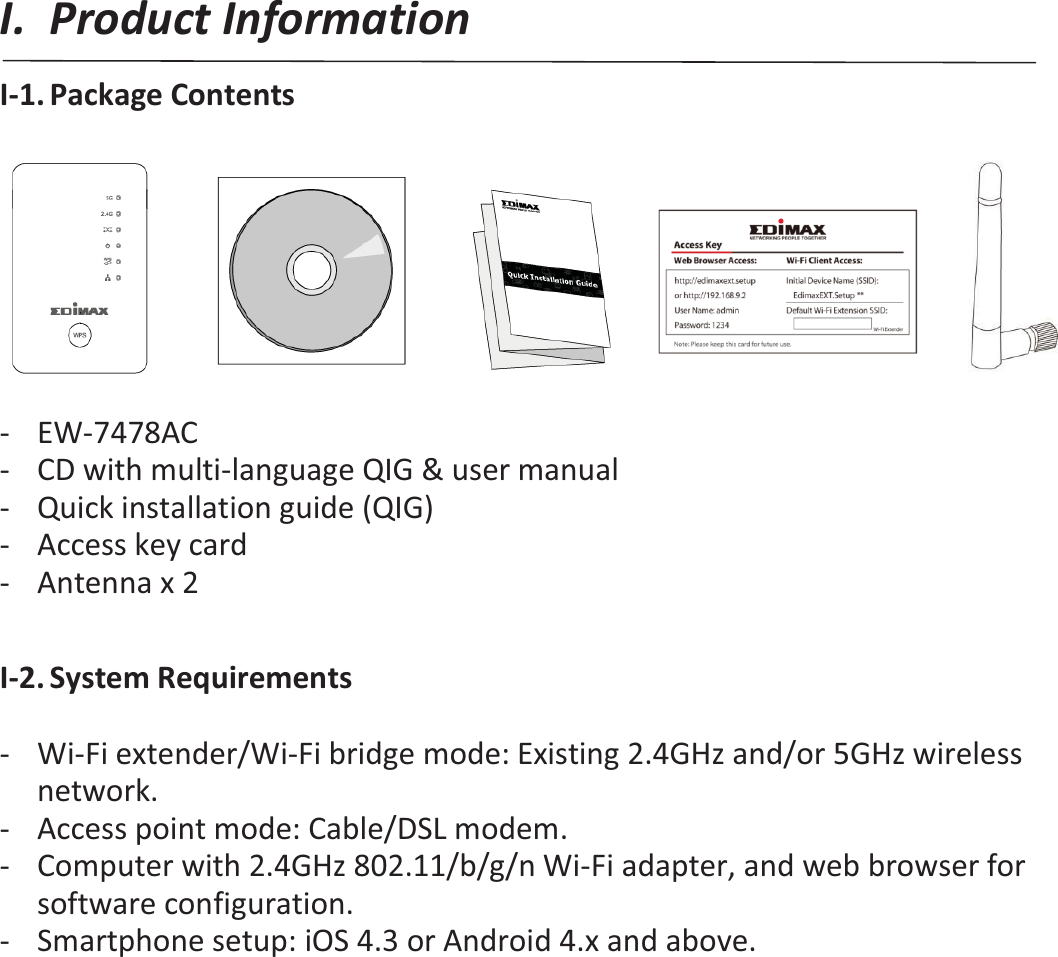 I. Product Information I-1. Package Contents         - EW-7478AC - CD with multi-language QIG &amp; user manual - Quick installation guide (QIG) - Access key card - Antenna x 2  I-2. System Requirements  - Wi-Fi extender/Wi-Fi bridge mode: Existing 2.4GHz and/or 5GHz wireless network. - Access point mode: Cable/DSL modem. - Computer with 2.4GHz 802.11/b/g/n Wi-Fi adapter, and web browser for software configuration. - Smartphone setup: iOS 4.3 or Android 4.x and above. 