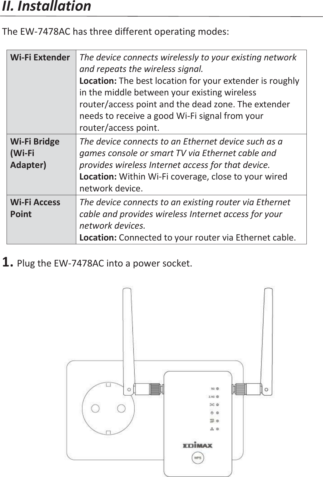 II. Installation  The EW-7478AC has three different operating modes:   Wi-Fi Extender The device connects wirelessly to your existing network and repeats the wireless signal. Location: The best location for your extender is roughly in the middle between your existing wireless router/access point and the dead zone. The extender needs to receive a good Wi-Fi signal from your router/access point. Wi-Fi Bridge (Wi-Fi Adapter) The device connects to an Ethernet device such as a games console or smart TV via Ethernet cable and provides wireless Internet access for that device. Location: Within Wi-Fi coverage, close to your wired network device. Wi-Fi Access Point The device connects to an existing router via Ethernet cable and provides wireless Internet access for your network devices. Location: Connected to your router via Ethernet cable.  1. Plug the EW-7478AC into a power socket.   