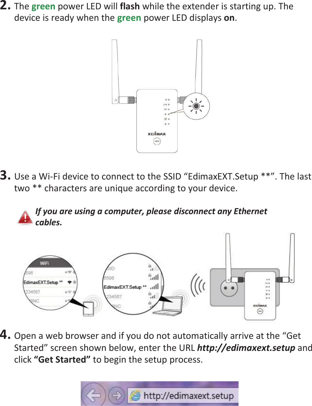 2. The green power LED will flash while the extender is starting up. The device is ready when the green power LED displays on.    3. Use a Wi-Fi device to connect to the SSID “EdimaxEXT.Setup **”. The last two ** characters are unique according to your device.  If you are using a computer, please disconnect any Ethernet cables.  4. Open a web browser and if you do not automatically arrive at the “Get Started” screen shown below, enter the URL http://edimaxext.setup and click “Get Started” to begin the setup process.    