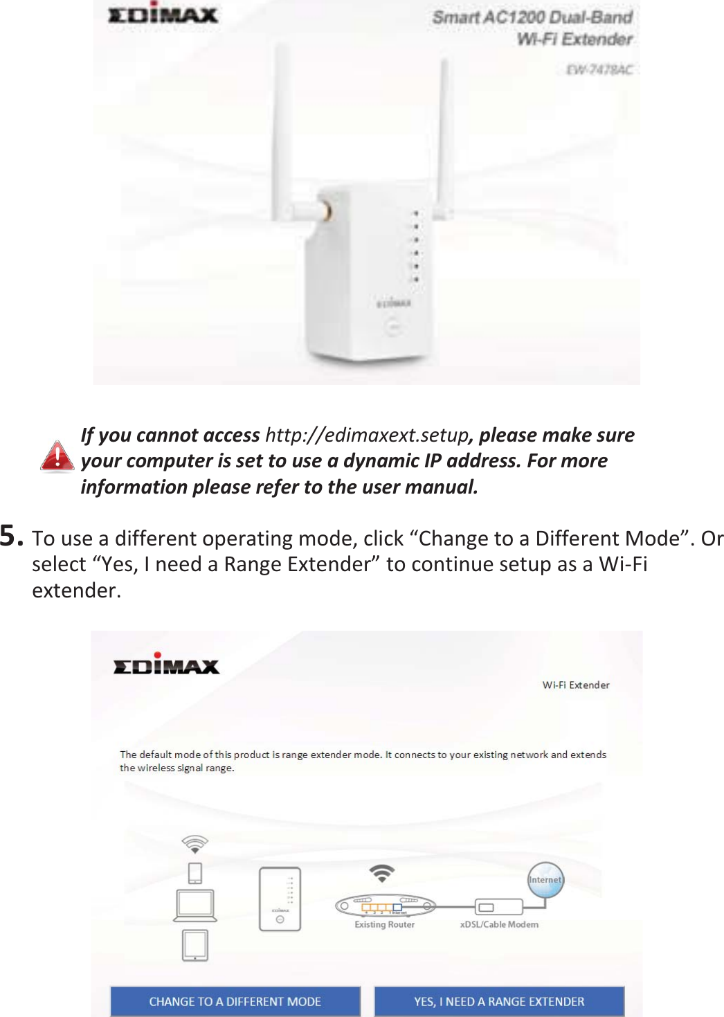   If you cannot access http://edimaxext.setup, please make sure your computer is set to use a dynamic IP address. For more information please refer to the user manual.  5. To use a different operating mode, click “Change to a Different Mode”. Or select “Yes, I need a Range Extender” to continue setup as a Wi-Fi extender.   