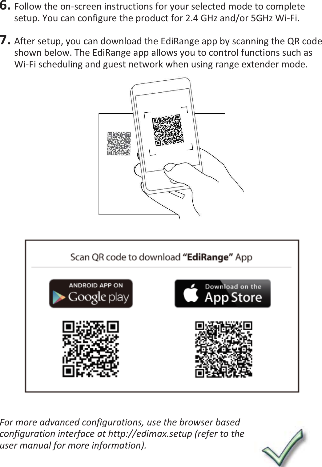 6. Follow the on-screen instructions for your selected mode to complete setup. You can configure the product for 2.4 GHz and/or 5GHz Wi-Fi.  7. After setup, you can download the EdiRange app by scanning the QR code shown below. The EdiRange app allows you to control functions such as Wi-Fi scheduling and guest network when using range extender mode.      For more advanced configurations, use the browser based configuration interface at http://edimax.setup (refer to the user manual for more information). 