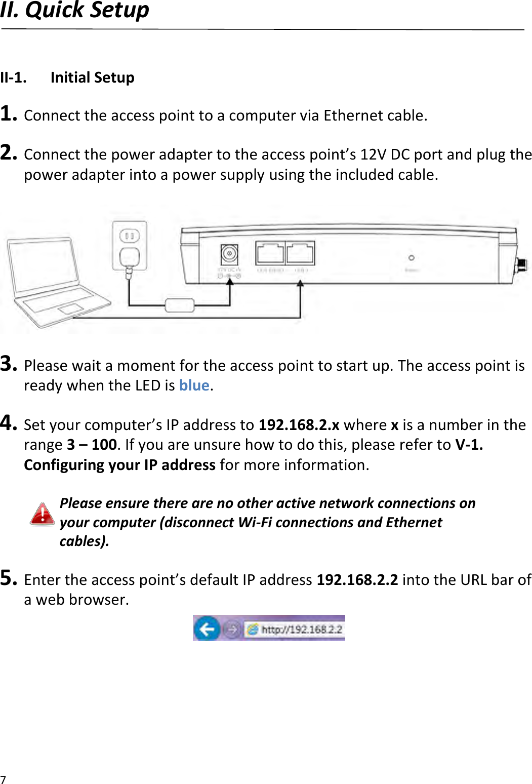 7  II. Quick Setup  II-1.  Initial Setup  1. Connect the access point to a computer via Ethernet cable.  2. Connect the power adapter to the access point’s 12V DC port and plug the power adapter into a power supply using the included cable.    3. Please wait a moment for the access point to start up. The access point is ready when the LED is blue.  4. Set your computer’s IP address to 192.168.2.x where x is a number in the range 3 – 100. If you are unsure how to do this, please refer to V-1. Configuring your IP address for more information.  Please ensure there are no other active network connections on your computer (disconnect Wi-Fi connections and Ethernet cables).  5. Enter the access point’s default IP address 192.168.2.2 into the URL bar of a web browser.       