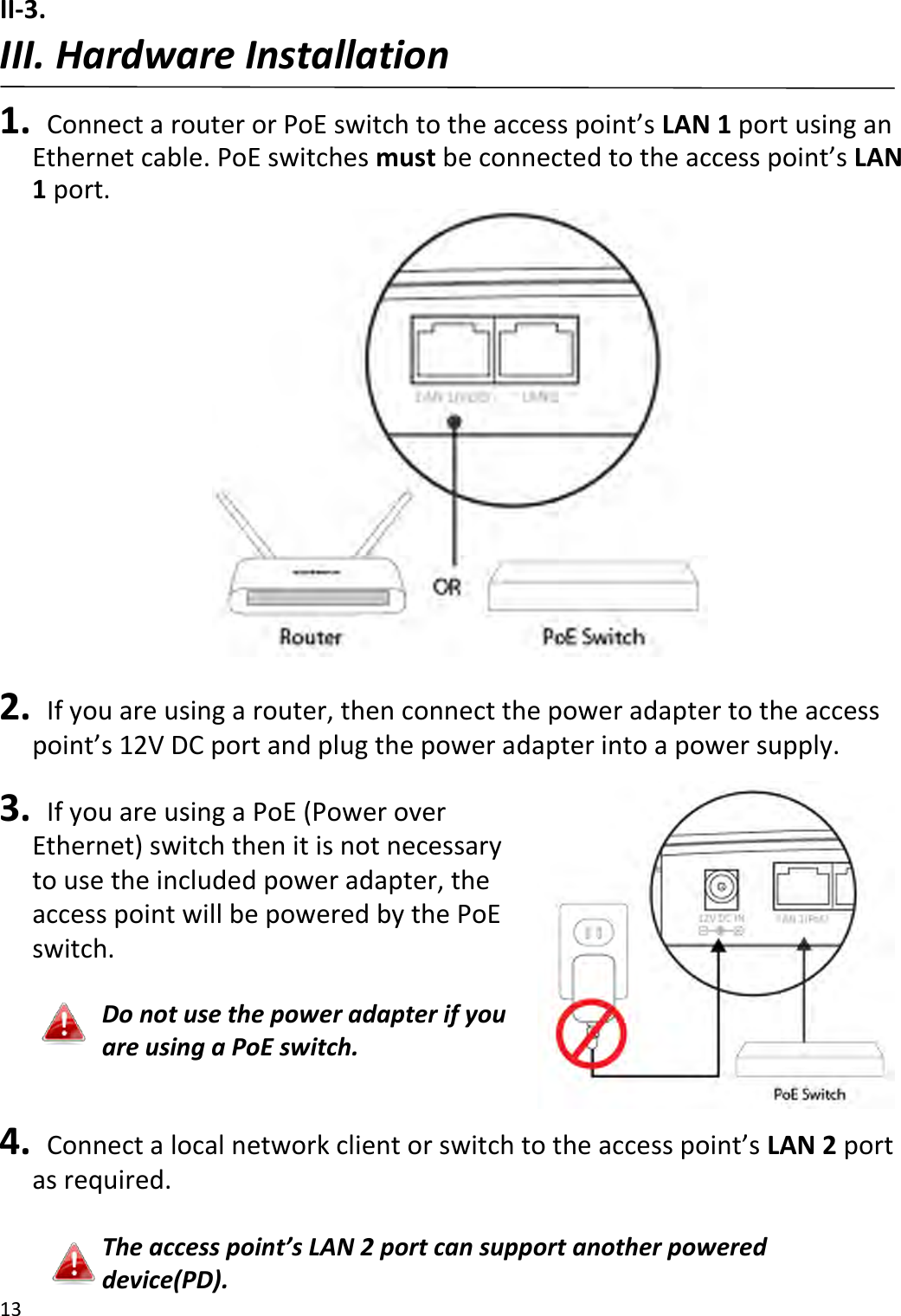 13  II-3.     III. Hardware Installation  1.   Connect a router or PoE switch to the access point’s LAN 1 port using an Ethernet cable. PoE switches must be connected to the access point’s LAN 1 port.   2.   If you are using a router, then connect the power adapter to the access point’s 12V DC port and plug the power adapter into a power supply.  3.   If you are using a PoE (Power over Ethernet) switch then it is not necessary to use the included power adapter, the access point will be powered by the PoE switch.  Do not use the power adapter if you are using a PoE switch.  4.  Connect a local network client or switch to the access point’s LAN 2 port as required.  The access point’s LAN 2 port can support another powered device(PD). 