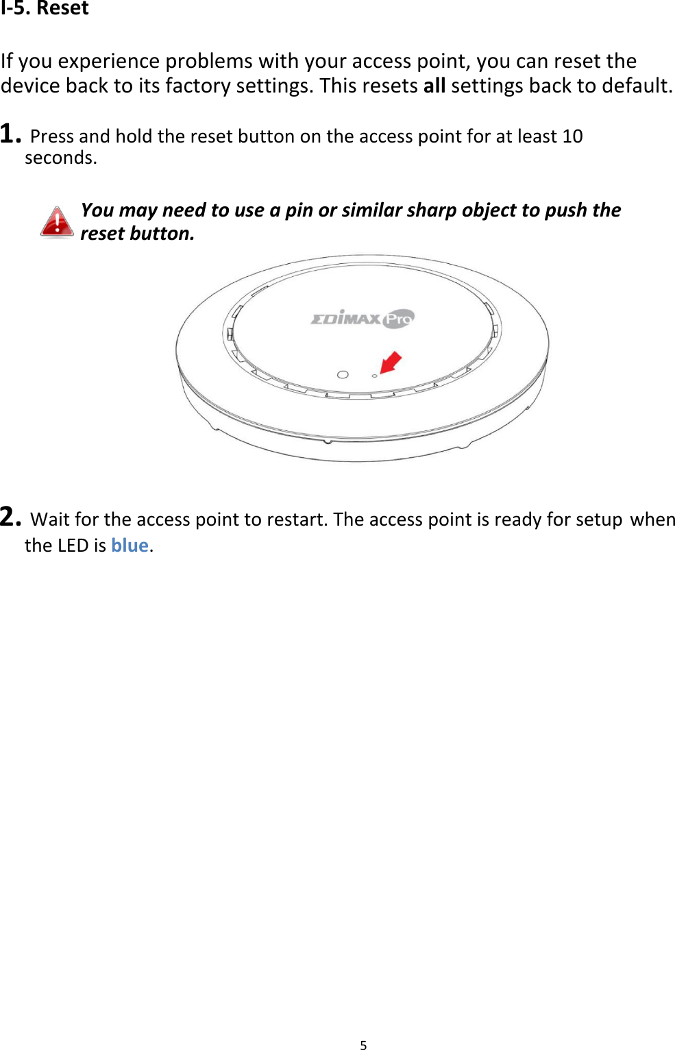I‐5.Reset  Ifyouexperienceproblemswithyouraccesspoint,youcanresetthedevicebacktoitsfactorysettings.Thisresetsallsettingsbacktodefault. 1.Pressandholdtheresetbuttonontheaccesspointforatleast10seconds.  Youmayneedtouseapinorsimilarsharpobjecttopushtheresetbutton.                  2.Waitfortheaccesspointtorestart.TheaccesspointisreadyforsetupwhentheLEDisblue.                                 5
