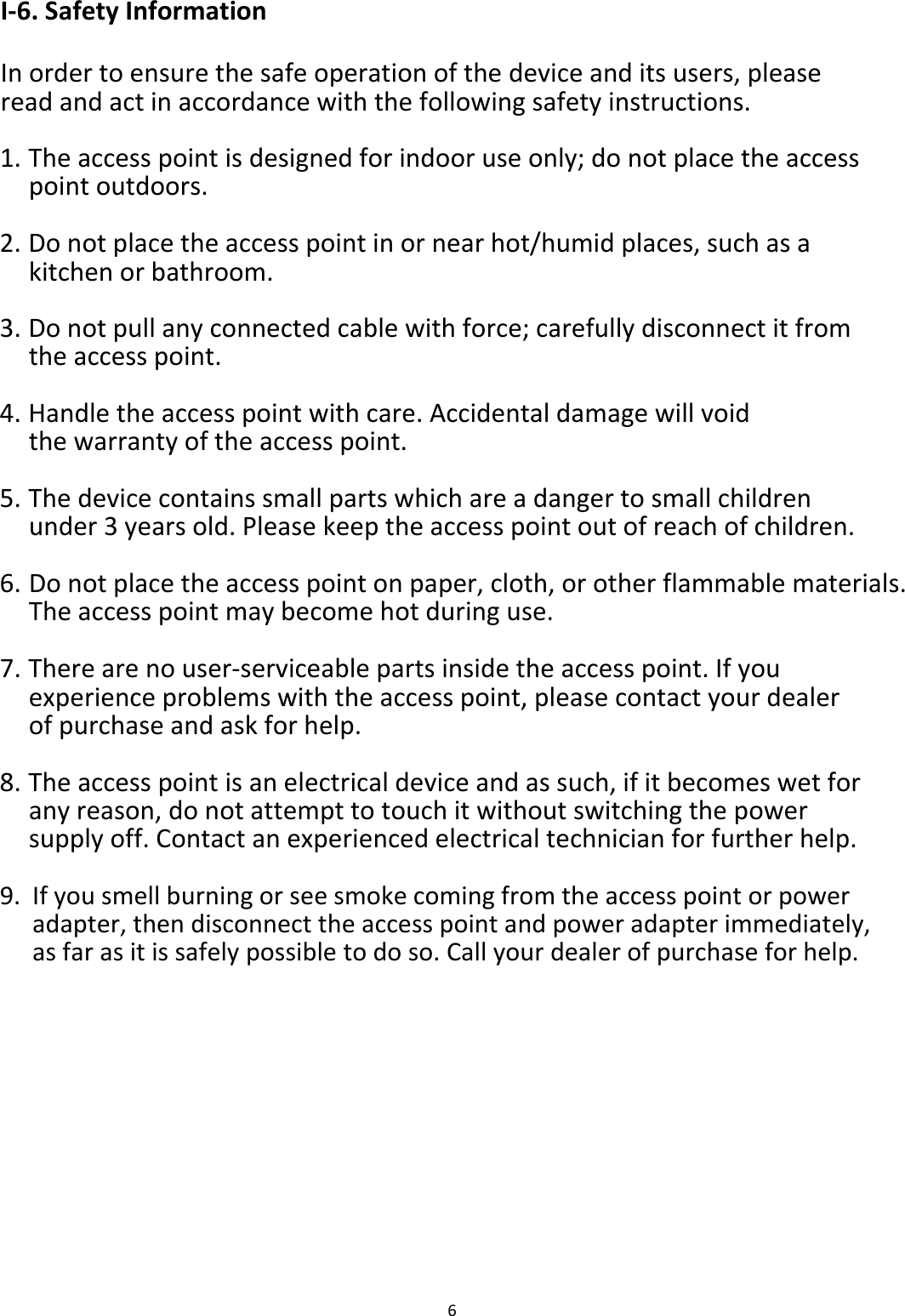 I‐6.SafetyInformation Inordertoensurethesafeoperationofthedeviceanditsusers,pleasereadandactinaccordancewiththefollowingsafetyinstructions. 1. Theaccesspointisdesignedforindooruseonly;donotplacetheaccesspointoutdoors.2. Donotplacetheaccesspointinornearhot/humidplaces,suchasakitchenorbathroom.3. Donotpullanyconnectedcablewithforce;carefullydisconnectitfromtheaccesspoint.4. Handletheaccesspointwithcare.Accidentaldamagewillvoidthewarrantyoftheaccesspoint.5. Thedevicecontainssmallpartswhichareadangertosmallchildrenunder3yearsold.Pleasekeeptheaccesspointoutofreachofchildren.6. Donotplacetheaccesspointonpaper,cloth,orotherflammablematerials.Theaccesspointmaybecomehotduringuse.7. Therearenouser‐serviceablepartsinsidetheaccesspoint.Ifyouexperienceproblemswiththeaccesspoint,pleasecontactyourdealerofpurchaseandaskforhelp.8. Theaccesspointisanelectricaldeviceandassuch,ifitbecomeswetforanyreason,donotattempttotouchitwithoutswitchingthepowersupplyoff.Contactanexperiencedelectricaltechnicianforfurtherhelp.9. Ifyousmellburningorseesmokecomingfromtheaccesspointorpoweradapter,thendisconnecttheaccesspointandpoweradapterimmediately,asfarasitissafelypossibletodoso.Callyourdealerofpurchaseforhelp.                  6