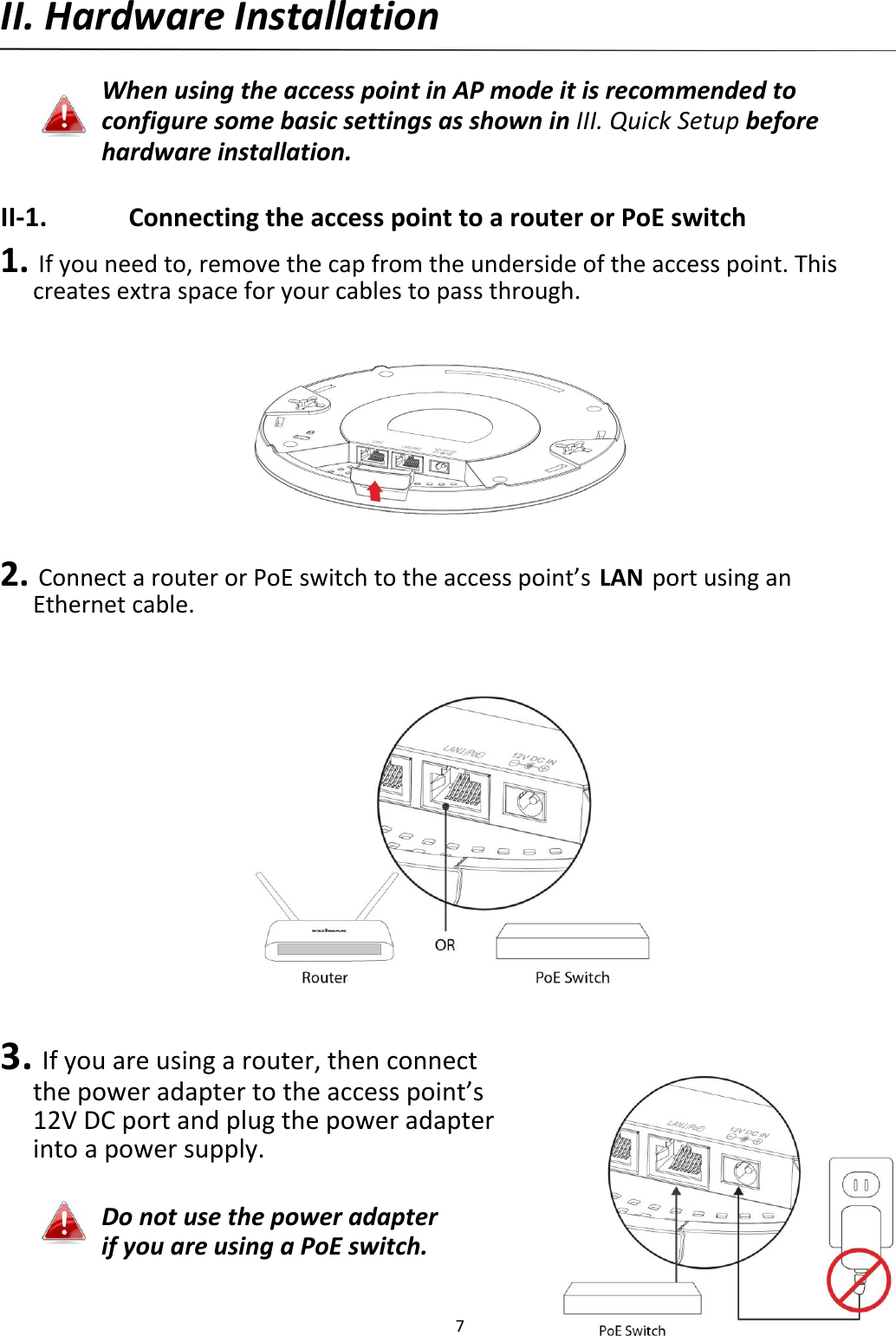 II.HardwareInstallation  WhenusingtheaccesspointinAPmodeitisrecommendedtoconfiguresomebasicsettingsasshowninIII.QuickSetupbeforehardwareinstallation.  II‐1. ConnectingtheaccesspointtoarouterorPoEswitch 1.Ifyouneedto,removethecapfromtheundersideoftheaccesspoint.Thiscreatesextraspaceforyourcablestopassthrough.              2.ConnectarouterorPoEswitchtotheaccesspoint’sLANportusinganEthernetcable.                        3.Ifyouareusingarouter,thenconnectthepoweradaptertotheaccesspoint’s12VDCportandplugthepoweradapterintoapowersupply.   DonotusethepoweradapterifyouareusingaPoEswitch.  7