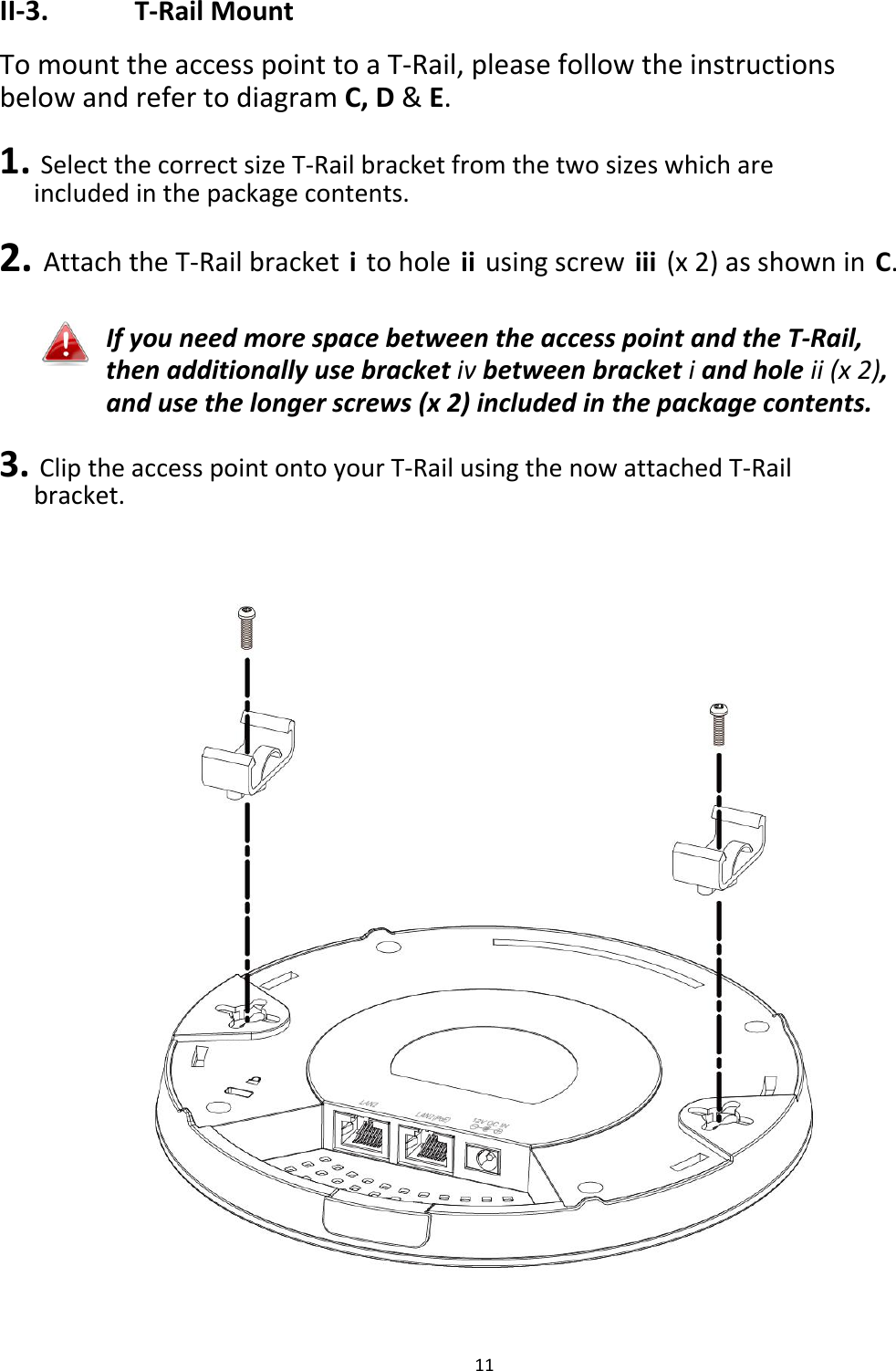 II‐3. T‐RailMount TomounttheaccesspointtoaT‐Rail,pleasefollowtheinstructionsbelowandrefertodiagramC,D&amp;E. 1.SelectthecorrectsizeT‐Railbracketfromthetwosizeswhichareincludedinthepackagecontents. 2.AttachtheT‐Railbracketitoholeiiusingscrewiii(x2)asshowninC.  IfyouneedmorespacebetweentheaccesspointandtheT‐Rail,thenadditionallyusebracketivbetweenbracketiandholeii(x2),andusethelongerscrews(x2)includedinthepackagecontents. 3.CliptheaccesspointontoyourT‐RailusingthenowattachedT‐Railbracket.                                             11
