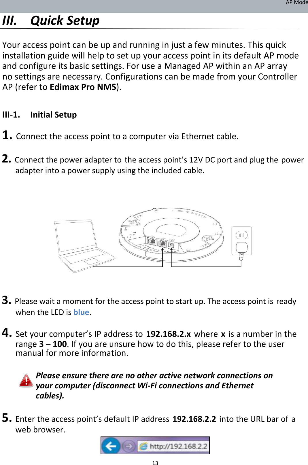 APMode III. QuickSetup  Youraccesspointcanbeupandrunninginjustafewminutes.ThisquickinstallationguidewillhelptosetupyouraccesspointinitsdefaultAPmodeandconfigureitsbasicsettings.ForuseaManagedAPwithinanAParraynosettingsarenecessary.ConfigurationscanbemadefromyourControllerAP(refertoEdimaxProNMS).  III‐1. InitialSetup 1.ConnecttheaccesspointtoacomputerviaEthernetcable. 2.Connectthepoweradaptertotheaccesspoint’s12VDCportandplugthepoweradapterintoapowersupplyusingtheincludedcable.                    3.Pleasewaitamomentfortheaccesspointtostartup.TheaccesspointisreadywhentheLEDisblue. 4.Setyourcomputer’sIPaddressto192.168.2.xwherexisanumberintherange3–100.Ifyouareunsurehowtodothis,pleaserefertotheusermanualformoreinformation.  Pleaseensuretherearenootheractivenetworkconnectionsonyourcomputer(disconnectWi‐FiconnectionsandEthernetcables).  5.Entertheaccesspoint’sdefaultIPaddress192.168.2.2intotheURLbarofawebbrowser.     13