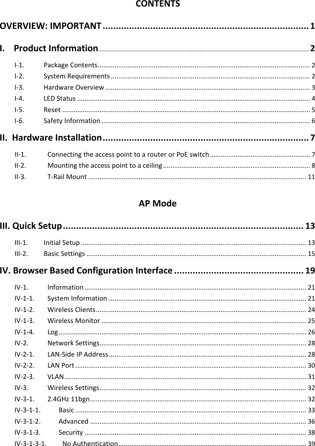CONTENTS OVERVIEW:IMPORTANT..............................................................................1 I.ProductInformation....................................................................................................................................... 2 I‐1.PackageContents..................................................................................................................2I‐2.SystemRequirements...........................................................................................................2I‐3.HardwareOverview..............................................................................................................3I‐4.LEDStatus.............................................................................................................................4I‐5.Reset.....................................................................................................................................5I‐6.SafetyInformation................................................................................................................6II.HardwareInstallation..............................................................................7 II‐1.ConnectingtheaccesspointtoarouterorPoEswitch......................................................7II‐2.Mountingtheaccesspointtoaceiling...............................................................................8II‐3.T‐RailMount.....................................................................................................................11APModeIII.QuickSetup...........................................................................................13 III‐1.InitialSetup.........................................................................................................................13III‐2.BasicSettings......................................................................................................................15IV.BrowserBasedConfigurationInterface.................................................19 IV‐1.Information.......................................................................................................................21IV‐1‐1.SystemInformation..........................................................................................................21IV‐1‐2.WirelessClients.................................................................................................................24IV‐1‐3.WirelessMonitor..............................................................................................................25IV‐1‐4.Log.....................................................................................................................................26IV‐2.NetworkSettings...............................................................................................................28IV‐2‐1.LAN‐SideIPAddress..........................................................................................................28IV‐2‐2.LANPort............................................................................................................................30IV‐2‐3.VLAN..................................................................................................................................31IV‐3.WirelessSettings...............................................................................................................32IV‐3‐1.2.4GHz11bgn....................................................................................................................32IV‐3‐1‐1.Basic............................................................................................................................33IV‐3‐1‐2.Advanced....................................................................................................................36IV‐3‐1‐3.Security.......................................................................................................................38IV‐3‐1‐3‐1.NoAuthentication.....................................................................................................39