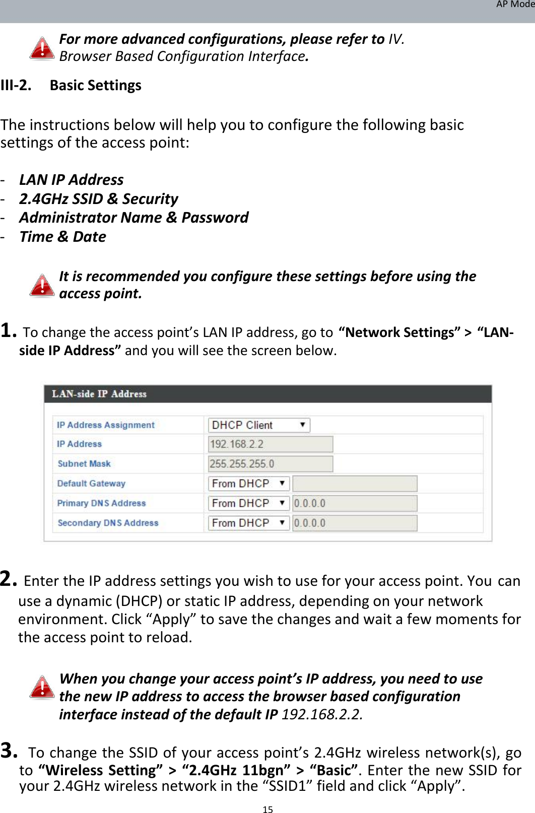 APMode Formoreadvancedconfigurations,pleaserefertoIV.BrowserBasedConfigurationInterface.  III‐2. BasicSettings  Theinstructionsbelowwillhelpyoutoconfigurethefollowingbasicsettingsoftheaccesspoint: ‐ LANIPAddress‐ 2.4GHzSSID&amp;Security‐ AdministratorName&amp;Password‐ Time&amp;Date  Itisrecommendedyouconfigurethesesettingsbeforeusingtheaccesspoint.  1.Tochangetheaccesspoint’sLANIPaddress,goto“NetworkSettings”&gt;“LAN‐sideIPAddress”andyouwillseethescreenbelow.                    2.EntertheIPaddresssettingsyouwishtouseforyouraccesspoint.Youcanuseadynamic(DHCP)orstaticIPaddress,dependingonyournetworkenvironment.Click“Apply”tosavethechangesandwaitafewmomentsfortheaccesspointtoreload.  Whenyouchangeyouraccesspoint’sIPaddress,youneedtousethenewIPaddresstoaccessthebrowserbasedconfigurationinterfaceinsteadofthedefaultIP192.168.2.2.  3.TochangetheSSIDofyouraccesspoint’s2.4GHzwirelessnetwork(s),goto“WirelessSetting”&gt;“2.4GHz11bgn”&gt;“Basic”.EnterthenewSSIDforyour2.4GHzwirelessnetworkinthe“SSID1”fieldandclick“Apply”. 15