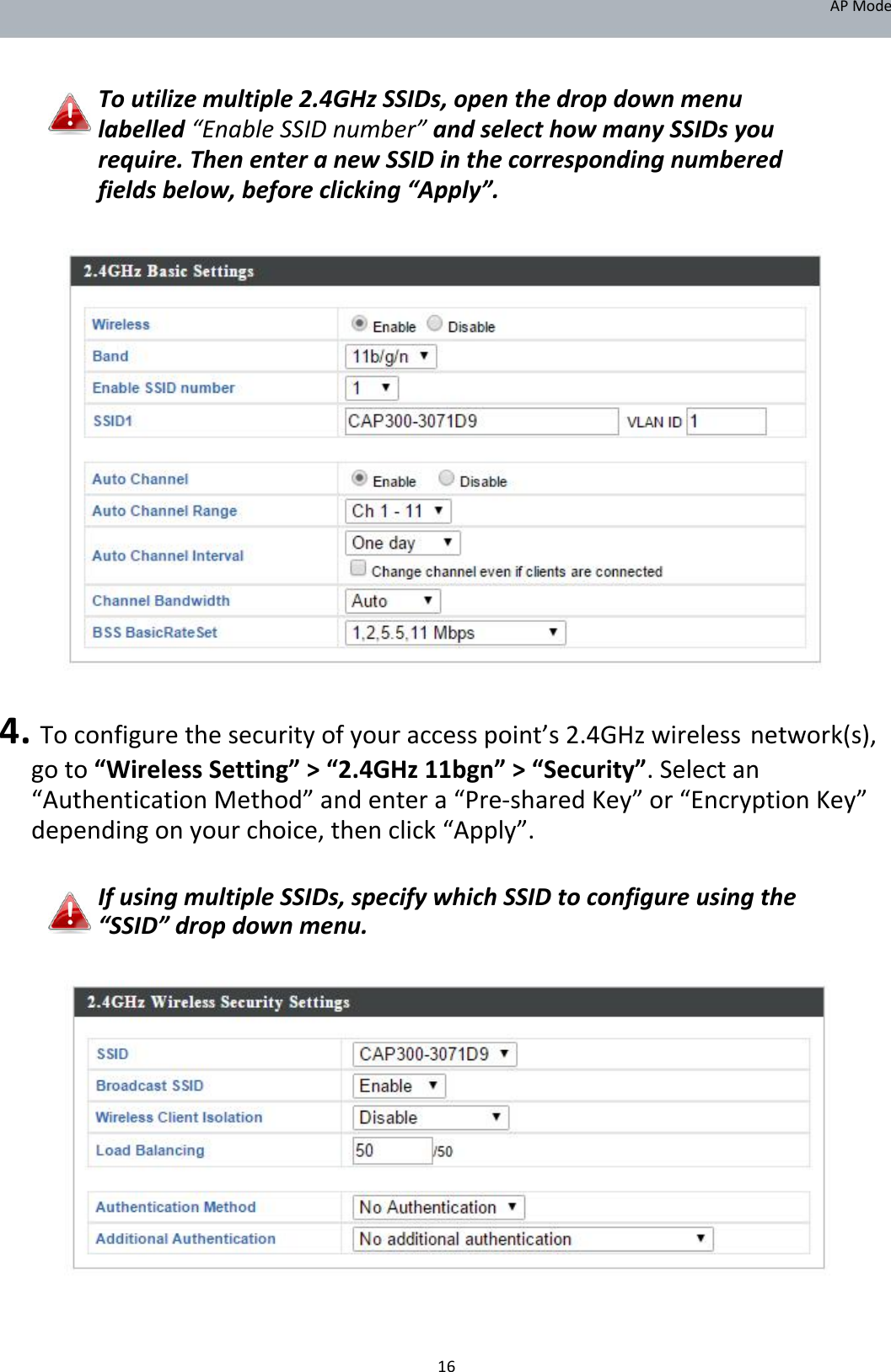 APMode   Toutilizemultiple2.4GHzSSIDs,openthedropdownmenulabelled“EnableSSIDnumber”andselecthowmanySSIDsyourequire.ThenenteranewSSIDinthecorrespondingnumberedfieldsbelow,beforeclicking“Apply”.                             4.Toconfigurethesecurityofyouraccesspoint’s2.4GHzwirelessnetwork(s),goto“WirelessSetting”&gt;“2.4GHz11bgn”&gt;“Security”.Selectan“AuthenticationMethod”andentera“Pre‐sharedKey”or“EncryptionKey”dependingonyourchoice,thenclick“Apply”.  IfusingmultipleSSIDs,specifywhichSSIDtoconfigureusingthe“SSID”dropdownmenu.                        16